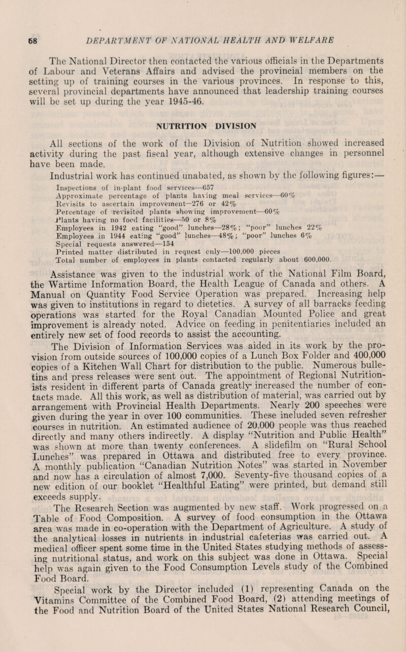 The National Director then contacted the various officials in the Departments of Labour and Veterans Affairs and advised the provincial members on the setting up of training courses in the various provinces. In response to this, several provincial departments have announced that leadership training courses will be set up during the year 1945-46. NUTRITION DIVISION All sections of the work of the Division of Nutrition showed increased activity during the past fiscal year, although extensive changes in personnel have been made. Industrial work has continued unabated, as shown by the following figures:— Inspections of in-plant food services—657 Approximate percentage of plants having meal services—60% Revisits to ascertain improvement—276 or 42% Percentage of revisited plants showing improvement—60% Plants having no food facilities—50 or 8% Employees in 1942 eating “good” lunches—28%; “poor” lunches 22% Employees in 1944 eating “good” lunches—48%; “poor” lunches 6% Special requests answered—154 Printed matter distributed in request only—100,000 pieces 'Total number of employees in plants contacted regularly about 600,000. Assistance was given to the industrial work of the National Film Board, the Wartime Information Board, the Health League of Canada and others. A Manual on Quantity Food Service Operation was prepared. Increasing help was given to institutions in regard to dietetics. A survey of all barracks feeding operations was started for the Royal Canadian Mounted Police and great improvement is already noted. Advice on feeding in penitentiaries included an entirely new set of food records to assist the accounting. The Division of Information Services was aided in its work by the pro¬ vision from outside sources of 100,000 copies of a Lunch Box Folder and 400,000 copies of a Kitchen Wall Chart for distribution to the public. Numerous bulle¬ tins and press releases were sent out. The appointment of Regional Nutrition¬ ists resident in different parts of Canada greatly increased the number of con¬ tacts made. All this work, as well as distribution of material, was carried out by arrangement with Provincial Health Departments. Nearly 200 speeches were given during the year in over 100 communities. These included seven refresher courses in nutrition. An estimated audience of 20,000 people was thus reached directly and many others indirectly. A display “Nutrition and Public Health” was shown at more than twenty conferences. A slidefilm on “Rural School Lunches” was prepared in Ottawa and distributed free to every province. A monthly publication “Canadian Nutrition Notes” was started in November and now has a circulation of almost 7,000. Seventy-five thousand copies of a new edition of our booklet “Healthful Eating” were printed, but demand still exceeds supply. The Research Section was augmented by new staff. Work progressed on a Table of Food Composition. A survey of food consumption in the Ottawa area was made in co-operation with the Department of Agriculture. A study of the analytical losses in nutrients in industrial cafeterias was carried out. A medical officer spent some time in the United States studying methods of assess¬ ing nutritional status, and work on this subject was done in Ottawa. Special help was again given to the Food Consumption Levels study of the Combined Food Board. Special work by the Director included (1) representing Canada on the Vitamins Committee of the Combined Food Board, (2) attending meetings of the Food and Nutrition Board of the United States National Research Council,