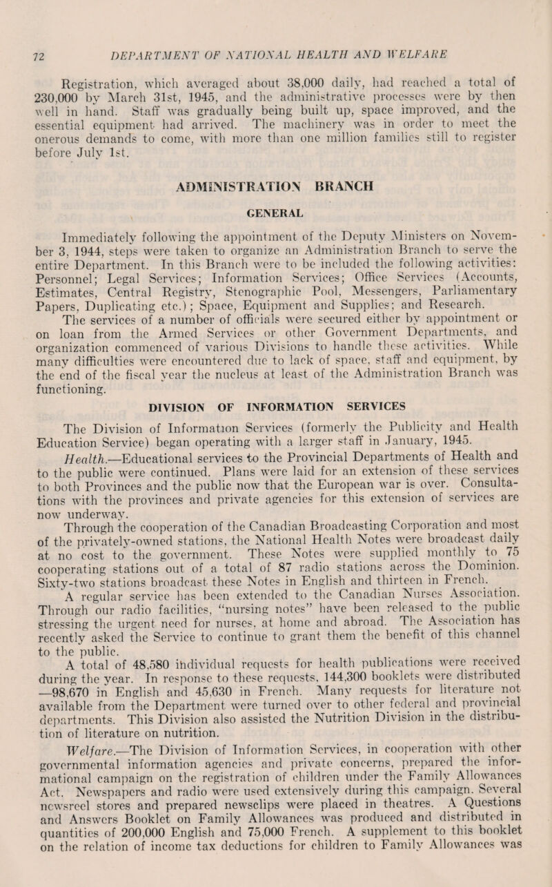 Registration, which averaged about 38,000 daily, had reached a total of 230,000 by March 31st, 1945, and the administrative processes were by then well in hand. Staff was gradually being built up, space improved, and the essential equipment had arrived. The machinery was in order to meet the onerous demands to come, with more than one million families still to register before July 1st. ADMINISTRATION BRANCH GENERAL Immediately following the appointment of the Deputy Ministers on Novem¬ ber 3, 1944, steps w7ere taken to organize an Administration Branch to serve the entire Department. In this Branch were to be included the following activities: Personnel; Legal Services; Information Services; Office Services (Accounts, Estimates, Central Registry, Stenographic Pool, Messengers, Parliamentary Papers, Duplicating etc.); Space, Equipment and Supplies; and Research. The services of a number of officials were secured either by appointment or on loan from the Armed Services or other Government Departments, and organization commenced of various Divisions to handle these activities. While many difficulties w-ere encountered due to lack of space, staff and equipment, by the end of the fiscal year the nucleus at least of the Administration Branch w7as functioning. DIVISION OF INFORMATION SERVICES The Division of Information Services (formerly the Publicity and Health Education Service) began operating with a larger staff in January, 1945. Health.—Educational services to the Provincial Departments of Health and to the public were continued. Plans wTere laid for an extension of these services to both Provinces and the public now that the European w7ar is over. Consulta¬ tions with the provinces and private agencies for this extension of services are now underway. Through the cooperation of the Canadian Broadcasting Corporation and most of the privately-owned stations, the National Health Notes wrere broadcast daily at no cost to the government. These Notes w7ere supplied monthly to 75 cooperating stations out of a total of 87 radio stations across the Dominion. Sixty-twm stations broadcast these Notes in English and thirteen in French. A regular service has been extended to the Canadian Nurses Association. Through our radio facilities, “nursing notes” have been released to the. public stressing the urgent need for nurses, at home and abroad. The Association has recently asked the Service to continue to grant them the benefit of this channel to the public. A total of 48,580 individual requests for health publications v7ere received during the year. In response to these requests, 144,300 booklets were distributed —98,670 in English and 45,630 in French. Many requests for literature not available from the Department w7ere turned over to other federal, and provincial departments. This Division also assisted the Nutrition Division in the distribu¬ tion of literature on nutrition. Welfare.—The Division of Information Services, in cooperation with other governmental information agencies and private concerns, prepared the infor¬ mational campaign on the registration of children under the. Family Allowances Act. Newspapers and radio were used extensively during this campaign. Several newsreel stores and prepared newsclips were placed in theatres. A Questions and Answers Booklet on Family Allowances wras produced and distributed in quantities of 200,000 English and 75,000 French. A supplement to this booklet on the relation of income tax deductions for children to Family Allowances was