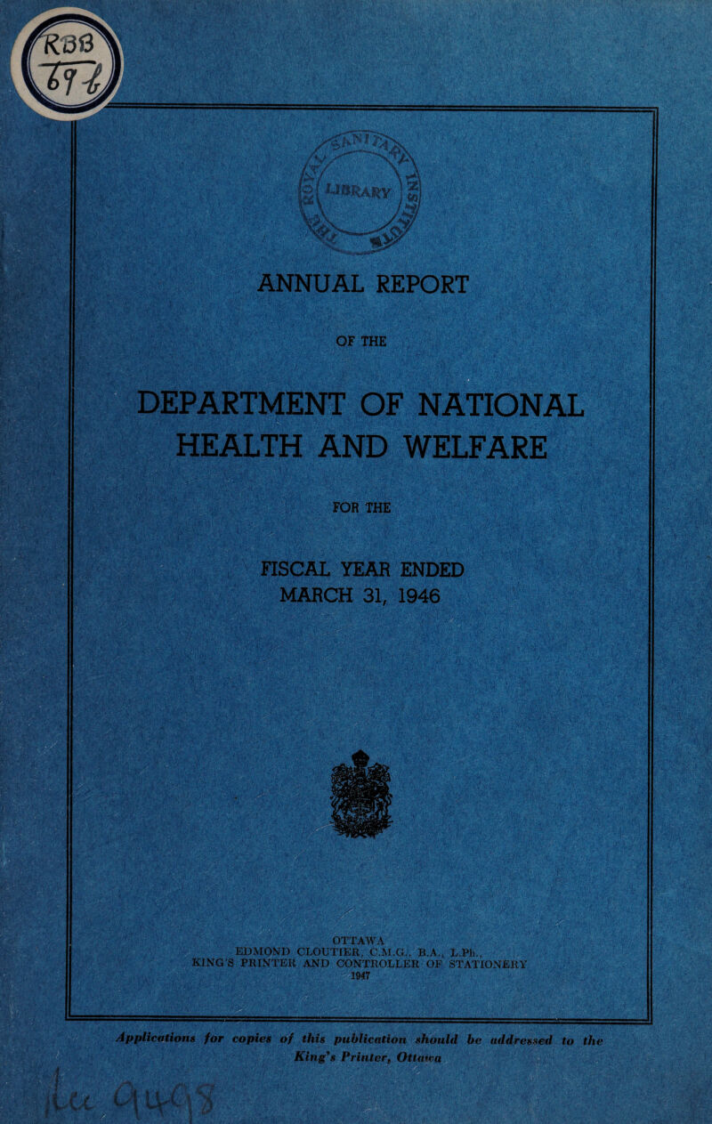 OF THE •'•;• feist* Mi} •' ; '•■ Te ' ’yy'-: • DEPARTMENT OF NATIONAL HEALTH AND WELFARE FOR THE FISCAL YEAR ENDED MARCH 31, 1946 r ■ / ;.;K > *p >4 SIMM: / ' . tV .VVv •. • •' . V ••• L* HI OTTAWA EDMOND CLOUTIER, C.M.G., B.A., L.Ph., KING’S PRINTER AND CONTROLLER OF STATIONERY 1947 wmk wm Applications for copies of this publication should be addressed to the King’s Printer, Ottawa 'Vv V r‘ '■ $ ,'T' - M : U pMU- MmI ■■■KM ’ V-■N'.Y ' , /• ■*£’,» 1>V;S ,,, - * I ’« '* . •.•.‘vF-? */’<»«'• .,3 ' P,. c