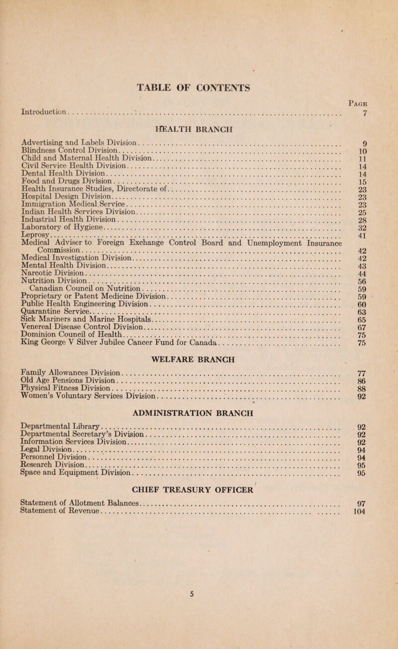 TABLE. OF CONTENTS Page Introduction. 7 HEALTH BRANCH Advertising and Labels Division. 9 Blindness Control Division. 10 Child and Maternal Health Division. ll Civil Service Health Division. 14 Dental Health Division. 14 Food and Drugs Division. 15 Health Insurance Studies, Directorate of. 23 Hospital Design Division. 23 Immigration Medical.Service. 23 Indian Health Services Division. 25 Industrial Health Division. 28 Laboratory of Hygiene. 32 Leprosy. 41 Medical Adviser to Foreign Exchange Control Board and Unemployment Insurance Commission. 42 Medical Investigation Division. 42 Mental Health Division. 43 Narcotic Division. 44 Nutrition Division. 56 Canadian Council on Nutrition. 59 Proprietary or Patent Medicine Division. 59 Public Health Engineering Division. 60 Quarantine Service. 63 Sick Mariners and Marine Hospitals.. 65 Venereal Disease Control Division. 67 Dominion Council of Health. 75 King George V Silver Jubilee Cancer Fund for Canada. 75 WELFARE BRANCH Family Allowances Division.. 77 Old Age Pensions Division. 86 Physical Fitness Division... 88 Women’s Voluntary Services Division. 92 ADMINISTRATION BRANCH Departmental Library. .... 92 Departmental Secretary’s Division. 92 Information Services Division. 92 Legal Division. 94 Personnel Division.. 94 Research Division. 95 Space and Equipment Division. 95 CHIEF TREASURY OFFICER Statement of Allotment Balances. 97 Statement of Revenue. 104