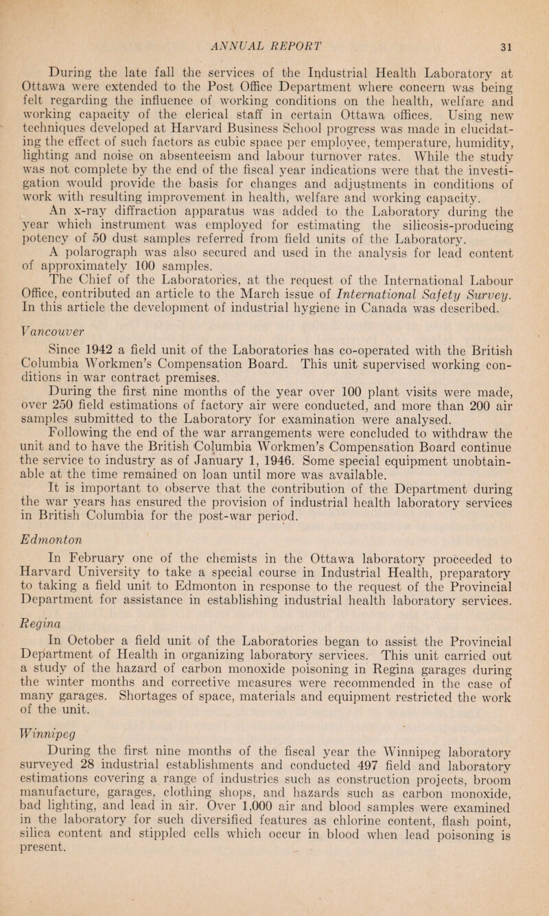 During the late fall the services of the Industrial Health Laboratory at Ottawa were extended to the Post Office Department where concern was being felt regarding the influence of working conditions on the health, welfare and working capacity of the clerical staff in certain Ottawa offices. Using new techniques developed at Harvard Business School progress was made in elucidat¬ ing the effect of such factors as cubic space per employee, temperature, humidity, lighting and noise on absenteeism and labour turnover rates. While the study was not complete by the end of the fiscal year indications were that the investi¬ gation would provide the basis for changes and adjustments in conditions of work with resulting improvement in health, welfare and working capacity. An x-ray diffraction apparatus was added to the Laboratory during the year which instrument was employed for estimating the silicosis-producing potency of 50 dust samples referred from field units of the Laboratory. A polarograph was also secured and used in the analysis for lead content of approximately 100 samples. The Chief of the Laboratories, at the request of the International Labour Office, contributed an article to the March issue of International Safety Survey. In this article the development of industrial hygiene in Canada was described. Vancouver Since 1942 a field unit of the Laboratories has co-operated with the British Columbia Workmen’s Compensation Board. This unit supervised working con¬ ditions in war contract premises. During the first nine months of the year over 100 plant visits were made, over 250 field estimations of factory air were conducted, and more than 200 air samples submitted to the Laboratory for examination were analysed. Following the end of the war arrangements were concluded to withdraw the unit and to have the British Columbia Workmen’s Compensation Board continue the service to industry as of January 1, 1946. Some special equipment unobtain¬ able at the time remained on loan until more was available. It is important to observe that the contribution of the Department during the war years has ensured the provision of industrial health laboratory services in British Columbia for the post-war period. Edmonton In February one of the chemists in the Ottawa laboratory proceeded to Harvard University to take a special course in Industrial Health, preparatory to taking a field unit to Edmonton in response to the request of the Provincial Department for assistance in establishing industrial health laboratory services. Regina In October a field unit of the Laboratories began to assist the Provincial Department of Health in organizing laboratory services. This unit carried out a study of the hazard of carbon monoxide poisoning in Regina garages during the winter months and corrective measures were recommended in the case of many garages. Shortages of space, materials and equipment restricted the work of the unit. Winnipeg During the first nine months of the fiscal year the Winnipeg laboratory surveyed 28 industrial establishments and conducted 497 field and laboratory estimations covering a range of industries such as construction projects, broom manufacture, garages, clothing shops, and hazards such as carbon monoxide, bad lighting, and lead in air. Over 1,000 air and blood samples were examined in the laboratory for such diversified features as chlorine content, flash point, silica content and stippled cells which occur in blood when lead poisoning is present.