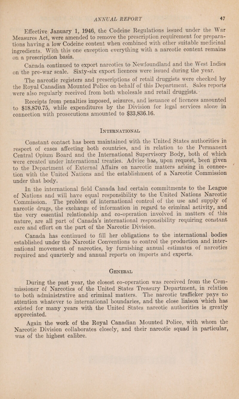 Effective January 1, 1046, the Codeine Regulations issued under the War Measures Act, were amended to remove the prescription requirement for prepara¬ tions having a low Codeine content when combined with other suitable medicinal ingredients. TV ith this one exception everything with a narcotic content remains on a prescription basis. Canada continued to export narcotics to Newfoundland and the West Indies on the pre-war scale. Sixty-six export licences were issued during the year. The narcotic registers and prescriptions of retail druggists were checked by the Royal Canadian Mounted Police on-behalf of this Department. Sales reports' were also regularly received from both wholesale and retail druggists. • Receipts from penalties imposed, seizures, and issuance of licences amounted to $18,870.75, while expenditures by the Division for legal services alone in connection with prosecutions amounted to $33,836.16. IN TEEN AT IO N AL Constant contact has been maintained with the United States authorities in respect of cases affecting both countries, and in relation to the Permanent Central Opium Board and the International Supervisory Body, both of which were created under international treaties. Advice has, upon request, beeh given to the Department of External Affairs on narcotic matters arising in connec¬ tion with the United Nations and the establishment of a Narcotic Commission under that body. In the international field Canada had certain commitments to the League of Nations and will have equal responsibility to the United Nations Narcotic Commission. The problem of international control of the use and supply of narcotic drugs, the exchange of information in regard to criminal activity, and the very essential relationship and co-operation involved in matters of this nature, are all part of Canada’s international responsibility requiring constant care and effort on the part of the Narcotic Division. Canada has continued to fill her obligations to the international bodies established under the Narcotic Conventions to control the production and inter¬ national movement of narcotics, by furnishing annual estimates of narcotics required and quarterly and annual reports on imports and exports. Geneeal During the past year, the closest co-operation was received from the Com¬ missioner bf Narcotics of the United States Treasury Department, in relation to both administrative and criminal matters. The narcotic trafficker pays no attention whatever to international boundaries, and the close liaison which has existed for many years with the United States narcotic authorities is greatly appreciated. Again the work of the Royal Canadian Mounted Police, with whom the Narcotic Division collaborates closely, and their narcotic squad in particular, was of the highest calibre.