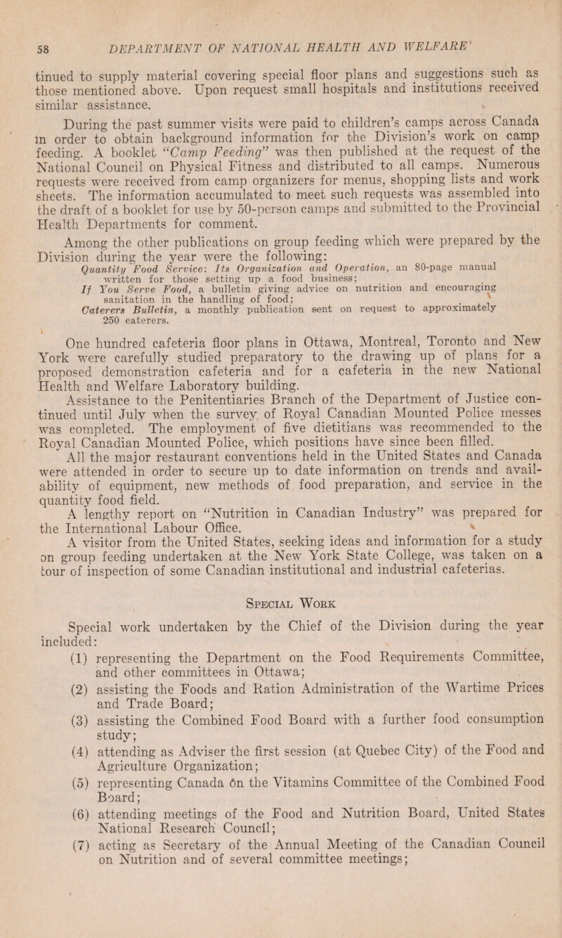 tinued to supply material covering special floor plans and suggestions such as those mentioned above. Upon request small hospitals and institutions received similar assistance. During the past summer visits were paid to children’s camps across Canada m order to obtain background information for the Division’s work on camp feeding. A booklet “Camp Feeding” was then published at the request of the National Council on Physical Fitness and distributed to all camps. Numerous requests were received from camp organizers for menus, shopping lists and work sheets. The information accumulated to meet such requests was assembled into the draft of a booklet for use by 50-person camps and submitted to the Provincial Health Departments for comment. Among the other publications on group feeding which were prepared by the Division during the year were the following: Quantity Food Service: Its Organization and Operation, an 80-page manual written for those setting up a food business; If You Serve Food, a bulletin giving advice on nutrition and encouraging sanitation in the handling of food; Caterers Bulletin, a monthly publication sent on request to approximately 250 caterers. I One hundred cafeteria floor plans in Ottawa, Montreal, Toronto and New York were carefully studied preparatory to the drawing up of plans for a proposed demonstration cafeteria and for a cafeteria in the new National Health and Welfare Laboratory building. Assistance to the Penitentiaries Branch of the Department of Justice con¬ tinued until July when the survey of Royal Canadian Mounted Police messes was completed. The employment of five dietitians was recommended to the Royal Canadian Mounted Police, which positions have since been filled. All the major restaurant conventions held in the United States and Canada were attended in order to secure up to date information on trends and avail- ability of equipment, new methods of food preparation, and service in the quantity food field. A lengthy report on “Nutrition in Canadian Industry” was prepared for the International Labour Office. A visitor from the United States, seeking ideas and information for a study on group feeding undertaken at the New York State College, was taken on a tour of inspection of some Canadian institutional and industrial cafeterias. Special Work Special work undertaken by the Chief of the Division during the year included: (1) representing the Department on the Food Requirements Committee, and other committees in Ottawa; (2) assisting the Foods and Ration Administration of the Wartime Prices and Trade Board; (3) assisting the Combined Food Board with a further food consumption study; (4) attending as Adviser the first session (at Quebec City) of the Food and Agriculture Organization; (5) representing Canada 6n the Vitamins Committee of the Combined Food Board; (6) attending meetings of the Food and Nutrition Board, United States National Research Council; (7) acting as Secretary of the Annual Meeting of the Canadian Council on Nutrition and of several committee meetings;