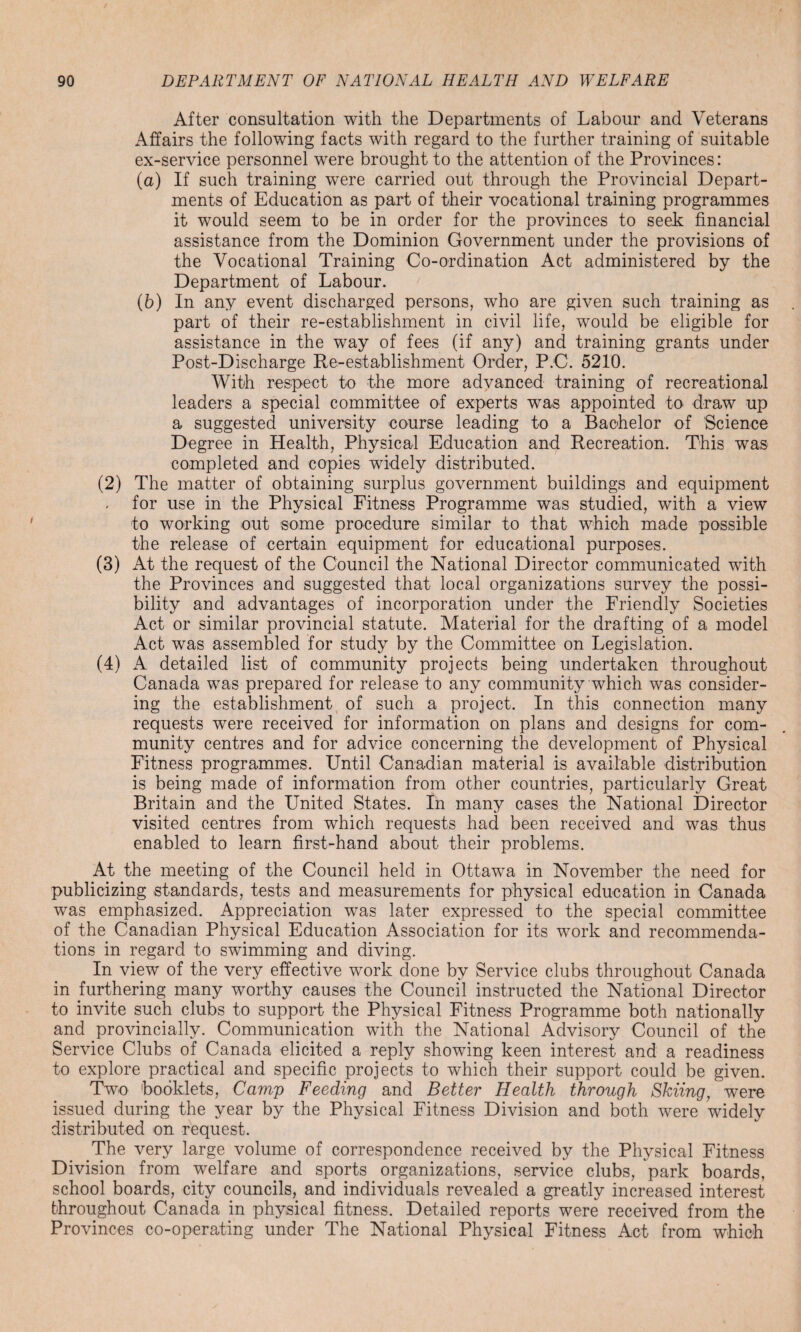 After consultation with the Departments of Labour and Veterans Affairs the following facts with regard to the further training of suitable ex-service personnel were brought to the attention of the Provinces: (a) If such training were carried out through the Provincial Depart¬ ments of Education as part of their vocational training programmes it would seem to be in order for the provinces to seek financial assistance from the Dominion Government under the provisions of the Vocational Training Co-ordination Act administered by the Department of Labour. (b) In any event discharged persons, who are given such training as part of their re-establishment in civil life, would be eligible for assistance in the way of fees (if any) and training grants under Post-Discharge Re-establishment Order, P.C. 5210. With respect to the more advanced training of recreational leaders a special committee of experts was appointed to draw up a suggested university course leading to a Bachelor of Science Degree in Health, Physical Education and Recreation. This was completed and copies widely distributed. (2) The matter of obtaining surplus government buildings and equipment for use in the Physical Fitness Programme was studied, with a view to working out some procedure similar to that which made possible the release of certain equipment for educational purposes. (3) At the request of the Council the National Director communicated with the Provinces and suggested that local organizations survey the possi¬ bility and advantages of incorporation under the Friendly Societies Act or similar provincial statute. Material for the drafting of a model Act was assembled for study by the Committee on Legislation. (4) A detailed list of community projects being undertaken throughout Canada was prepared for release to any community which was consider¬ ing the establishment of such a project. In this connection many requests were received for information on plans and designs for com¬ munity centres and for advice concerning the development of Physical Fitness programmes. Until Canadian material is available distribution is being made of information from other countries, particularly Great Britain and the United States. In many cases the National Director visited centres from which requests had been received and was thus enabled to learn first-hand about their problems. At the meeting of the Council held in Ottawa in November the need for publicizing standards, tests and measurements for physical education in Canada was emphasized. Appreciation was later expressed to the special committee of the Canadian Physical Education Association for its work and recommenda¬ tions in regard to swimming and diving. In view of the very effective work done by Service clubs throughout Canada in furthering many worthy causes the Council instructed the National Director to invite such clubs to support the Physical Fitness Programme both nationally and provineially. Communication with the National Advisory Council of the Service Clubs of Canada elicited a reply showing keen interest and a readiness to explore practical and specific projects to which their support could be given. Two 'booklets, Camp Feeding and Better Health through Skiing, were issued during the year by the Physical Fitness Division and both were widely distributed on request. The very large volume of correspondence received by the Physical Fitness Division from welfare and sports organizations, service clubs, park boards, school boards, city councils, and individuals revealed a greatly increased interest throughout Canada in physical fitness. Detailed reports were received from the Provinces co-operating under The National Physical Fitness Act from which