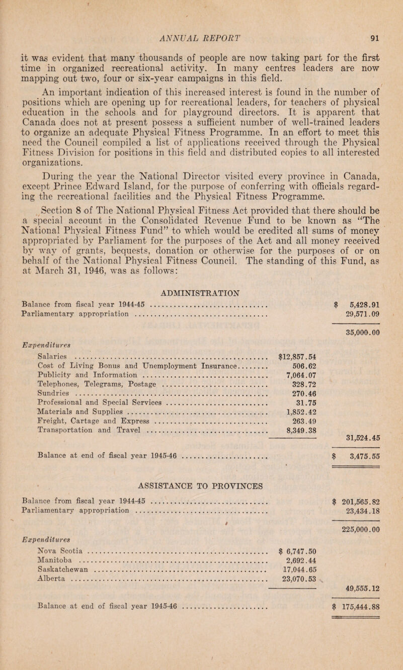it was evident that many thousands of people are now taking part for the first time in organized recreational activity. In many centres leaders are now mapping out two, four or six-year campaigns in this field. An important indication of this increased interest is found in the number of positions which are opening up for recreational leaders, for teachers of physical education in the schools and for playground directors. It is apparent that Canada does not at present possess a sufficient number of well-trained leaders to organize an adequate Physical Fitness Programme. In an effort to meet this need the Council compiled a list of applications received through the Physical Fitness Division for positions in this field and distributed copies to all interested organizations. During the year the National Director visited every province in Canada, except Prince Edward Island, for the purpose of conferring with officials regard¬ ing the recreational facilities and the Physical Fitness Programme. Section 8 of The National Physical Fitness Act provided that there should be a special account in the Consolidated Revenue Fund to be known as “The National Physical Fitness Fund” to which would be credited all sums of money appropriated by Parliament for the purposes of the Act and all money received by way of grants, bequests, donation or otherwise for the purposes of or on behalf of the National Physical Fitness Council. The standing of this Fund, as at March 31, 1946, was as follows: ADMINISTRATION Balance from fiscal year 1944-45 . $ 5,428.91 Parliamentary appropriation . 29,571.09 Expenditures Salaries . $12,857.54 Cost of Living Bonus and Unemployment Insurance. 506.62 Publicity and Information . 7,064.07 Telephones, Telegrams, Postage . 328.72 Sundries . 270.46 Professional and Special Services . 31.75 Materials and Supplies . 1,852.42 Freight, Cartage and Express . 263.49 Transportation and Travel . 8,349.38 35,000.00 31,524.45 Balance at end of fiscal year 1945-46 $ 3,475.55 ASSISTANCE TO PROVINCES Balance from fiscal year 1944-45 . $ 201,565.82 Parliamentary appropriation . 23,434.18 225,000.00 $ 6,747.50 2,692.44 17,044.65 23,070.53 - 49,555.12 Balance at end of fiscal year 1945-46 . $ 175,444.88 Expenditures Nova Scotia . Manitoba . .. Saskatchewan Alberta .