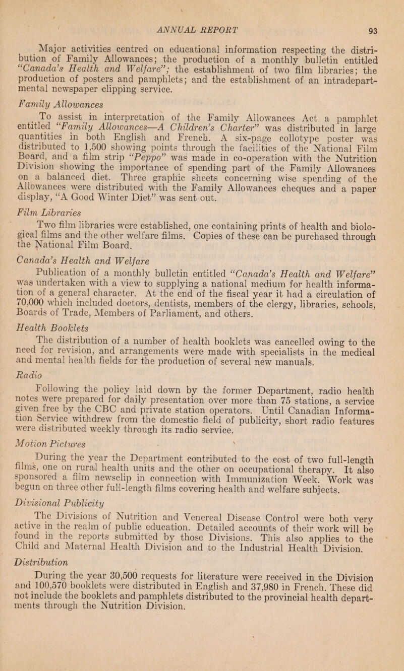 Major activities centred on educational information respecting the distri¬ bution of Family Allowances; the production of a monthly bulletin entitled “Canada’s Health and Welfare”; the establishment of two film libraries; the production of posters and pamphlets; and the establishment of an intradepart- mental newspaper clipping service. Family Allowances To assist, in interpretation of the Family Allowances Act a pamphlet entitled. “Family Allowances—A Children’s Charter” was distributed in large quantities in both English and French. A six-page collotype poster was distributed to 1,500 showing points through the facilities of the National Film Board, and a film strip “Peppo” was made in co-operation with the Nutrition Division showing the importance of spending part of the Family Allowances on a balanced diet. Three graphic sheets concerning wise spending of the Allowances were distributed with the Family Allowances cheques and a paper display, “A Good Winter Diet” was sent out. Film Libraries Two film libraries were established, one containing prints of health and biolo¬ gical films and the other welfare films. Copies of these can be purchased through the National Film Board. Canada’s Health and Welfare Publication of a monthly bulletin entitled “Canada’s Health and Welfare” was undertaken with a view to supplying a national medium for health informa¬ tion of a general character. At the end of the fiscal year it had a circulation of 70,000 which included doctors, dentists, members of the clergy, libraries, schools, Boards of Trade, Members of Parliament, and others. Health Booklets The distribution of a number of health booklets was cancelled owing to the need for revision, and arrangements were made with specialists in the medical and mental health fields for the production of several new manuals. Radio Following the policy laid down by the former Department, radio health notes were prepared for daily presentation over more than 75 stations, a service given free by the CBC and private station operators. Until Canadian Informa¬ tion Service withdrew from the domestic field of publicity, short radio features were distributed weekly through its radio service. Motion Pictures - ' During the year the Department contributed to the cost of two full-length films, one on rural health units and the other on occupational therapv. It also sponsored a film newsclip in connection with Immunization Week. Work was begun on three other full-length films covering health and welfare subjects. Divisional Publicity The Divisions of Nutrition and Venereal Disease Control were both verjr active in the realm ol public education. Detailed accounts of their work will be found in the reports submitted by those Divisions. This also applies to the Child and Maternal Health Division and to the Industrial Health Division. Distribution During the year 30,500 requests for literature were received in the Division and. 100,570 booklets were distributed in English and 37,980 in French. These did not include the booklets and pamphlets distributed to the provincial health depart¬ ments through the Nutrition Division.