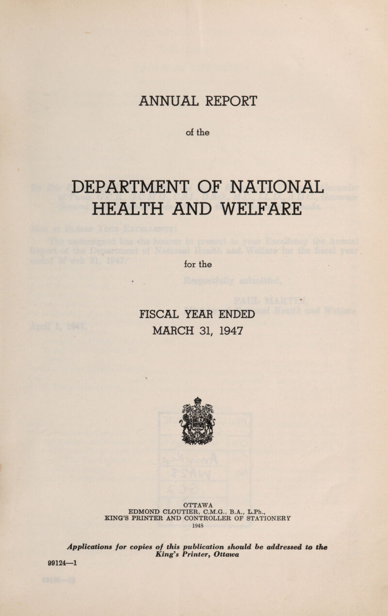 of the DEPARTMENT OF NATIONAL HEALTH AND WELFARE for the FISCAL YEAR ENDED MARCH 31, 1947 OTTAWA EDMOND CLOUTIER, C.M.G., B.A., L.Ph., KING'S PRINTER AND CONTROLLER OF STATIONERY 1948 Applications for copies of this publication should be addressed to the King’s Printer, Ottawa 99124—1