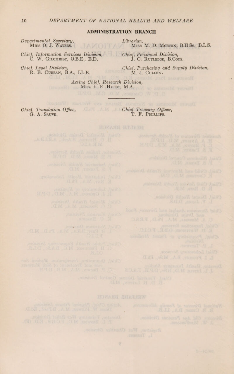 ADMINISTRATION BRANCH Departmental Secretary, Miss 0. J. Waters. Chief, Information Services Division, C. W. Gilchrist, O.B.E., E.D. Chief, Legal Division, R. E. Curran, B.A., LL.B. Librarian, Miss M. D. Morton, B.H.Sc., B.L.S. Chief, Personnel Division, J. C. Rutledge, B.Com. Chief, Purchasing and Supply Division, M. J. Cullen. Acting Chief, Research Division, Mrs. F. E. Hurst, M.A. Chief, Translation Office, G. A. Sauve. Chief Treasury Officer, T. F. Phillips.