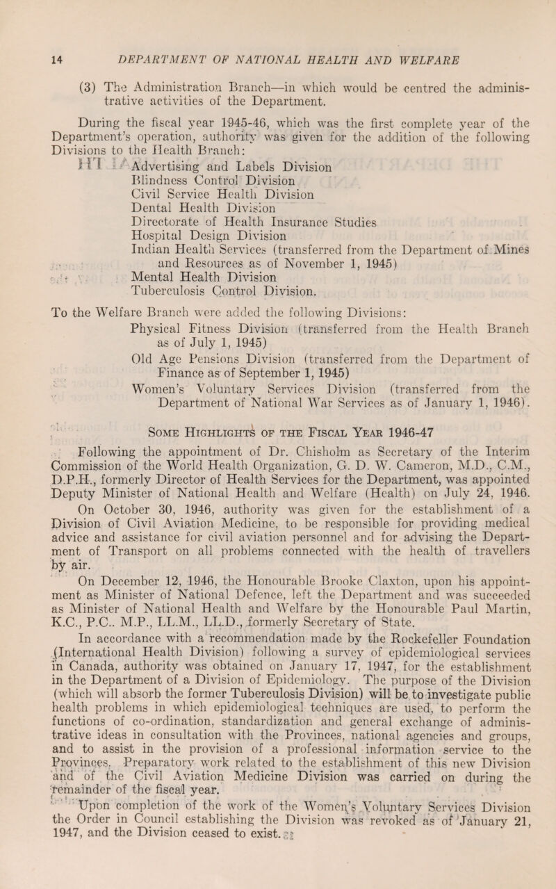 (3) The Administration Branch—in which would be centred the adminis¬ trative activities of the Department. During the fiscal year 1945-46, which was the first complete year of the Department’s operation, authority was given for the addition of the following Divisions to the Health Branch: H I •• : Advertising and Labels Division Blindness Control Division Civil Service Health Division Dental Health Division Directorate of Health Insurance Studies Hospital Design Division Indian Health Services (transferred from the Department of Mines and Resources as of November 1, 1945) ;t ’ • Mental Health Division Tuberculosis Control Division. To the Welfare Branch were added the following Divisions: Physical Fitness Division (transferred from the Health Branch as of July 1, 1945) Old Age Pensions Division (transferred from the Department of Finance as of September 1, 1945) Women’s Voluntary Services Division (transferred from the Department of National War Services as of January 1, 1946). Some Highlights of the Fiscal Year 1946-47 Following the appointment of Dr. Chisholm as Secretary of the Interim Commission of the World Health Organization, G. D. W. Cameron, M.D., CM., D.P.H., formerly Director of Health Services for the Department, was appointed Deputy Minister of National Health and Welfare (Health) on July 24, 1946. On October 30, 1946, authority was given for the establishment of a Division of Civil Aviation Medicine, to be responsible for providing medical advice and assistance for civil aviation personnel and for advising the Depart¬ ment of Transport on all problems connected with the health of travellers by air. On December 12, 1946, the Honourable Brooke Claxton, upon his appoint¬ ment as Minister of National Defence, left the Department and was succeeded as Minister of National Health and Welfare by the Honourable Paul Martin, K.C., P.C.. M.P., LL.M., LL.D., formerly Secretary of State. In accordance with a recommendation made by the Rockefeller Foundation (International Health Division) following a survey of epidemiological services in Canada, authority was obtained on January 17, 1947, for the establishment in the Department of a Division of Epidemiology. The purpose of the Division (which will absorb the former Tuberculosis Division) will be to investigate public health problems in which epidemiological techniques are used, to perform the functions of co-ordination, standardization and general exchange of adminis¬ trative ideas in consultation with the Provinces, national agencies and groups, and to assist in the provision of a professional information service to the Provinces. Preparatory work related to the establishment of this new Division and of the Civil Aviation Medicine Division was carried on during the remainder of the fiscal year. Upon completion of the work of the Women’s Voluntary Services Division the Order in Council establishing the Division was revoked as of’January 21, 1947, and the Division ceased to exist.