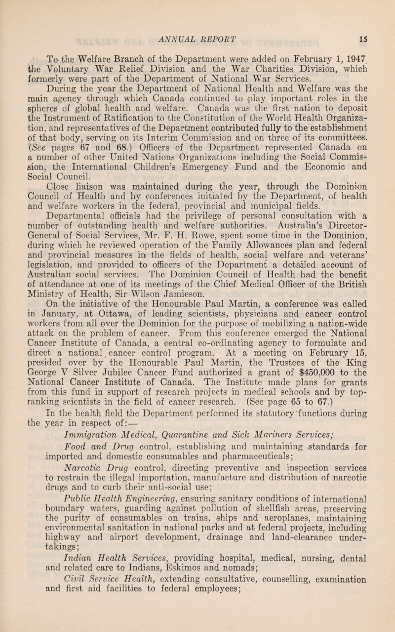 To the Welfare Branch of the Department were added on February 1, 1947 the Voluntary War Relief Division and the War Charities Division, which formerly were part of the Department of National War Services. During the year the Department of National Health and Welfare was the main agency through which Canada continued to play important roles in the spheres of global health and welfare. Canada was the first nation to deposit the Instrument of Ratification to the Constitution of the World Health Organiza¬ tion, and representatives of the Department contributed fully to the establishment of that body, serving on its Interim Commission and on three of its committees. (See pages 67 and 68.) Officers of the Department represented Canada on a number of other United Nations Organizations including the Social Commis¬ sion, the International Children's Emergency Fund and the Economic and Social Council. Close liaison was maintained during the year, through the Dominion Council of Health and by conferences initiated by the Department, of health and welfare workers in the federal, provincial and municipal fields. Departmental officials had the privilege of personal consultation with a number of outstanding health and welfare authorities. Australia’s Director- General of Social Services, Mr. F. H. Rowe, spent some time in the Dominion, during which he reviewed operation of the Family Allowances plan and federal and provincial measures in the fields of health, social welfare and veterans’ legislation, and provided to officers of the Department a detailed account of Australian social services. The Dominion Council of Health had the benefit of attendance at one of its meetings of the Chief Medical Officer of the British Ministry of Health, Sir Wilson Jamieson. On the initiative of the Honourable Paul Martin, a conference was called in January, at Ottawa, of leading scientists, physicians and cancer control workers from all over the Dominion for the purpose of mobilizing a nation-wide attack on the problem of cancer. From this conference emerged the National Cancer Institute of Canada, a central co-ordinating agency to formulate and direct a national x cancer control program. At a meeting on February 15, presided over by the Honourable Paul Martin, the Trustees of the King George V Silver Jubilee Cancer Fund authorized a grant of $450,000 to the National Cancer Institute of Canada. The Institute made plans for grants from this fund in support of research projects in medical schools and by top- ranking scientists in the field of cancer research. (See page 65 to 67.) In the health field the Department performed its statutory functions during the year in respect of:— Immigration Medical, Quarantine and Sick Mariners Services; Food and Drug control, establishing and maintaining standards for imported and domestic consumables and pharmaceuticals; Narcotic Drug control, directing preventive and inspection services to restrain the illegal importation, manufacture and distribution of narcotic drugs and to curb their anti-social use; Public Health Engineering, ensuring sanitary conditions of international boundary waters, guarding against pollution of shellfish areas, preserving the purity of consumables on trains, ships and aeroplanes, maintaining environmental sanitation in national parks and at federal projects, including highway and airport development, drainage and land-clearance under¬ takings ; Indian Health Services, providing hospital, medical, nursing, dental and related care to Indians, Eskimos and nomads; Civil Service Health, extending consultative, counselling, examination and first aid facilities to federal employees;