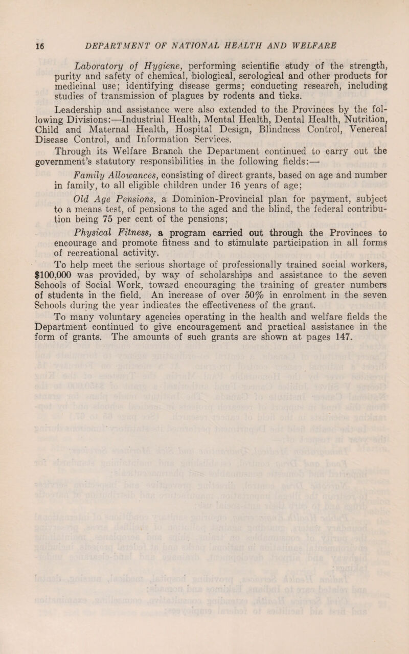 Laboratory of Hygiene, performing scientific study of the strength, purity and safety of chemical, biological, serological and other products for medicinal use; identifying disease germs; conducting research, including studies of transmission of plagues by rodents and ticks. Leadership and assistance were also extended to the Provinces by the fol¬ lowing Divisions:—Industrial Health, Mental Health, Dental Health, Nutrition, Child and Maternal Health, Hospital Design, Blindness Control, Venereal Disease Control, and Information Services. Through its Welfare Branch the Department continued to carry out the government’s statutory responsibilities in the following fields:—- Family Allowances, consisting of direct grants, based on age and number in family, to all eligible children under 16 years of age; Old Age Pensions, a Dominion-Provincial plan for payment, subject to a means test, of pensions to the aged and the blind, the federal contribu¬ tion being 75 per cent of the pensions; Physical Fitness, a program carried out through the Provinces to encourage and promote fitness and to stimulate participation in all forms of recreational activity. To help meet the serious shortage of professionally trained social workers, $100,000 was provided, by wTay of scholarships and assistance to the seven Schools of Social Work, toward encouraging the training of greater numbers of students in the field. An increase of over 50% in enrolment in the seven Schools during the year indicates the effectiveness of the grant. To many voluntary agencies operating in the health and welfare fields the Department continued to give encouragement and practical assistance in the form of grants. The amounts of such grants are shown at pages 147.