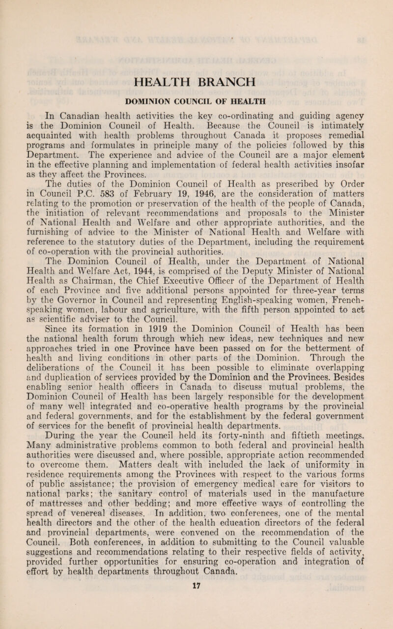 HEALTH BRANCH DOMINION COUNCIL OF HEALTH In Canadian health activities the key co-ordinating and guiding agency is the Dominion Council of Health. Because the Council is intimately acquainted with health problems throughout Canada it proposes remedial programs and formulates in principle many of the policies followed by this Department. The experience and advice of the Council are a major element in the effective planning and implementation of federal health activities insofar as they affect the Provinces. The duties of the Dominion Council of Health as prescribed by Order in Council P.C. 583 of February 19, 1946, are the consideration of matters relating to the promotion or preservation of the health of the people of Canada, the initiation of relevant recommendations and proposals to the Minister of National Health and Welfare and other appropriate authorities, and the furnishing of advice to the Minister of National Health and Welfare with reference to the statutory duties of the Department, including the requirement of co-operation with the provincial authorities. The Dominion Council of Health, under the Department of National Health and Welfare Act, 1944, is comprised of the Deputy Minister of National Health as Chairman, the Chief Executive Officer of the Department of Health of each Province and five additional persons appointed for three-year terms by the Governor in Council and representing English-speaking women, French- speaking women, labour and agriculture, with the fifth person appointed to act as scientific adviser to the Council. Since its formation in 1919 the Dominion Council of Health has been the national health forum through which new ideas, new techniques and new approaches tried in one Province have been passed on for the betterment of health and living conditions in other parts of the Dominion. Through the deliberations of the Council it has been possible to eliminate overlapping and duplication of services provided by the Dominion and the Provinces. Besides enabling senior health officers in Canada to discuss mutual problems, the Dominion Council of Health has been largely responsible for the development of many well integrated and co-operative health programs by the provincial and federal governments, and for the establishment by the federal government of services for the benefit of provincial health departments. During the year the Council held its forty-ninth and fiftieth meetings. Many administrative problems common to both federal and provincial health authorities were discussed and, where possible, appropriate action recommended to overcome them. Matters dealt with included the lack of uniformity in residence requirements among the Provinces with respect to the various forms of public assistance; the provision of emergency medical care for visitors to national parks; the sanitary control of materials used in the manufacture of mattresses and other bedding; and more effective ways of controlling the spread of venereal diseases. In addition, two conferences, one of the mental health directors and the other of the health education directors of the federal and provincial departments, were convened on the recommendation of the Council. Both conferences, in addition to submitting to the Council valuable suggestions and recommendations relating to their respective fields of activity, provided further opportunities for ensuring co-operation and integration of effort by health departments throughout Canada.