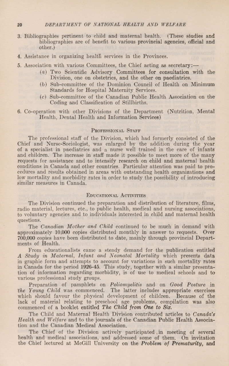 3. Bibliographies pertinent to child and maternal health. (These studies and bibliographies are of benefit to various provincial agencies, official and other.) 4. Assistance in organizing health services in the Provinces. 5. Association with various Committees, the Chief acting as secretary:— (а) Two Scientific Advisory Committees for consultation with the Division, one on obstetrics, and the other on paediatrics. (б) Sub-committee of the Dominion Council of Health on Minimum Standards for Hospital Maternity Services. (c) Sub-committee of the Canadian Public Health Association on the Coding and Classification of Stillbirths. 6. Co-operation with other Divisions of the Department (Nutrition, Mental Health, Dental Health and Information Services) Professional Staff The professional staff of the Division, which had formerly consisted of the Chief and Nurse-Sociologist, was enlarged by the addition during the year of a specialist in paediatrics and a nurse well trained in the care of infants and children. The increase in staff made it possible to meet more of the many requests for assistance and to intensify research on child and maternal health conditions in Canada and other countries. Particular attention was paid to pro¬ cedures and results obtained in areas with outstanding health organizations and low mortality and morbidity rates in order to study the possibility of introducing similar measures in Canada. Educational Activities The Division continued the preparation and distribution of literature, films, radio material, lectures, etc., to public health, medical and nursing associations, to voluntary agencies and to individuals interested in child and maternal health questions. The Canadian Mother and Child continued to be much in demand with approximately 10,000 copies distributed monthly in answer to requests. Over 700,000 copies have been distributed to date, mainly through provincial Depart¬ ments of Health. From educationalists came a steady demand for the publication entitled A Study in Maternal, Infant and Neonatal Mortality which presents data in graphic form and attempts to account for variations in such mortality rates in Canada for the period 1926-45. This study, together with a similar presenta¬ tion of information regarding morbidity, is of use to medical schools and to various professional study groups. Preparation of pamphlets on Poliomyelitis and on Good Posture in 'the Young Child was commenced. The latter includes appropriate exercises wThich should favour the physical development of children. Because of the lack of material relating to preschool age problems, compilation was also commenced of a booklet entitled The Child from One to Six. The Child and Maternal Health Division contributed articles to Canada’s Health and Welfare and to the journals of the Canadian Public Health Associa¬ tion and the Canadian Medical Association. The Chief of the Division actively participated , in meeting of several health and medical associations, and addressed some of them. On invitation the Chief lectured at McGill University on the Problem of Prematurity, and