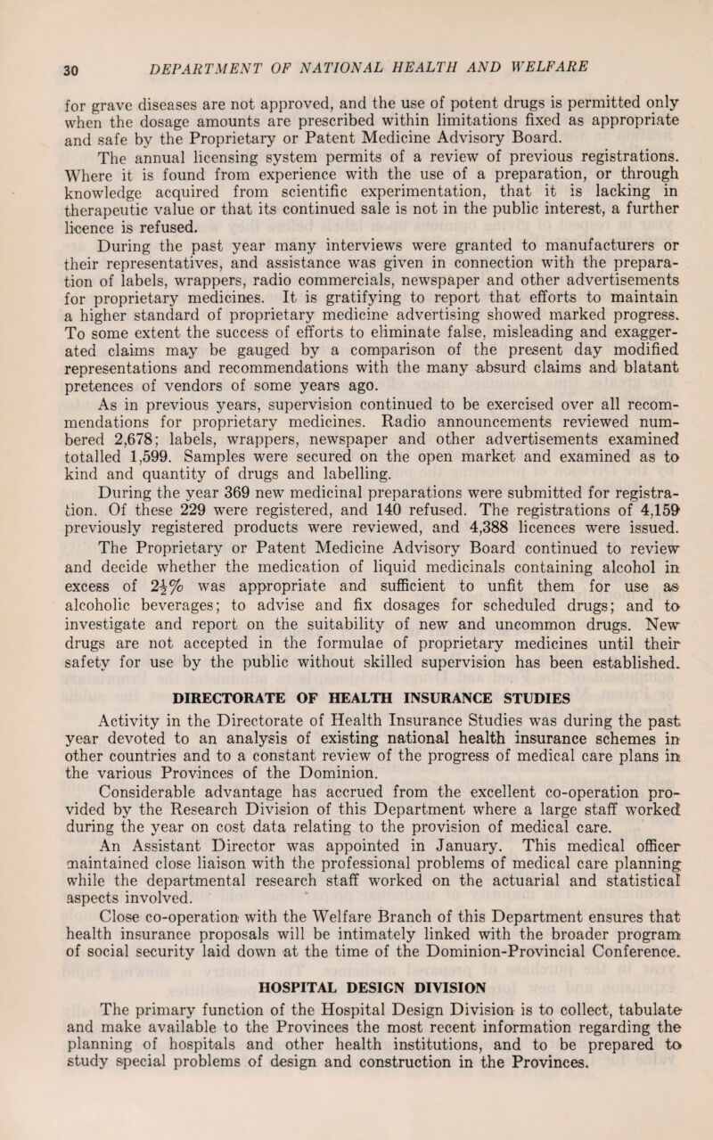 for grave diseases are not approved, and the use of potent drugs is permitted only when the dosage amounts are prescribed within limitations fixed as appropriate and safe by the Proprietary or Patent Medicine Advisory Board. The annual licensing system permits of a review of previous registrations. Where it is found from experience with the use of a preparation, or through knowledge acquired from scientific experimentation, that it is lacking in therapeutic value or that its continued sale is not in the public interest, a further licence is refused. During the past year many interviews were granted to manufacturers or their representatives, and assistance was given in connection with the prepara¬ tion of labels, wrappers, radio commercials, newspaper and other advertisements for proprietary medicines. It is gratifying to report that efforts to maintain a higher standard of proprietary medicine advertising showed marked progress. To some extent the success of efforts to eliminate false, misleading and exagger¬ ated claims may be gauged by a comparison of the present day modified representations and recommendations with the many absurd claims and blatant pretences of vendors of some years ago. As in previous years, supervision continued to be exercised over all recom¬ mendations for proprietary medicines. Radio announcements reviewed num¬ bered 2,678; labels, wrappers, newspaper and other advertisements examined totalled 1,599. Samples were secured on the open market and examined as to kind and quantity of drugs and labelling. During the year 369 new medicinal preparations were submitted for registra¬ tion. Of these 229 were registered, and 140 refused. The registrations of 4,150 previously registered products were reviewed, and 4,388 licences were issued. The Proprietary or Patent Medicine Advisory Board continued to review and decide whether the medication of liquid medicinals containing alcohol in excess of was appropriate and sufficient to unfit them for use as alcoholic beverages; to advise and fix dosages for scheduled drugs; and to investigate and report on the suitability of new and uncommon drugs. New drugs are not accepted in the formulae of proprietary medicines until their safety for use by the public without skilled supervision has been established. DIRECTORATE OF HEALTH INSURANCE STUDIES Activity in the Directorate of Health Insurance Studies was during the past year devoted to an analysis of existing national health insurance schemes in other countries and to a constant review of the progress of medical care plans in the various Provinces of the Dominion. Considerable advantage has accrued from the excellent co-operation pro¬ vided by the Research Division of this Department where a large staff worked during the year on cost data relating to the provision of medical care. An Assistant Director was appointed in January. This medical officer maintained close liaison with the professional problems of medical care planning while the departmental research staff worked on the actuarial and statistical aspects involved. Close co-operation with the Welfare Branch of this Department ensures that health insurance proposals will be intimately linked with the broader program of social security laid down at the time of the Dominion-Provincial Conference. HOSPITAL DESIGN DIVISION The primary function of the Hospital Design Division is to collect, tabulate and make available to the Provinces the most recent information regarding the planning of hospitals and other health institutions, and to be prepared to study special problems of design and construction in the Provinces.