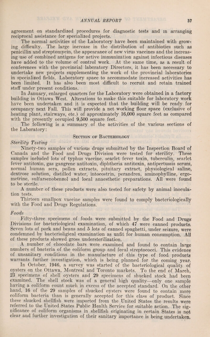 agreement on standardized procedures for diagnostic tests and m arranging reciprocal assistance for specialized projects. The normal activities of the Laboratory have been maintained with grow¬ ing difficulty. The large increase in the distribution of antibiotics such as penicillin and streptomycin, the appearance of new virus vaccines and the increas¬ ing use of combined antigens for active immunization against infectious diseases have added to the volume of control work. At the same time, as a result of conferences with the provincial laboratory Directors, it has been necessary to undertake new projects supplementing the work of the provincial laboratories in specialized fields. Laboratory space to accommodate increased activities has been limited. It has also been most difficult to recruit and retain trained staff under present conditions. In January, enlarged quarters for the Laboratory were obtained in a factory building in Ottawa West. Alterations to make this suitable for laboratory work have been undertaken and it is expected that the building will be ready for occupancy next Fall. This will provide a net working floor space (exclusive of heating plant, stairways, etc.) of approximately 16,000 square feet as compared with the presently occupied 9,500 square feet. The following is a summary of the activities of the various sections of the Laboratory: , Section of Bacteriology Sterility Testing Ninety-two samples of various drugs submitted by the Inspection Board of Canada and the Food and Drugs Division were tested for sterility. These samples included lots of typhus vaccine, scarlet fever toxin, tuberculin, scarlet fever antitoxin, gas gangrene antitoxin, diphtheria antitoxin, antipertussis serum, normal human sera, pollen extracts, pituitary extract, physiological saline, dextrose solution, distilled water, intocostrin, perandren, aminophylline, ergo- metrine, sulfarsenobenzol and local anaesthetic preparations. All were found to be sterile. A number of these products were also tested for safety by animal inocula¬ tion tests. Thirteen smallpox vaccine samples were found to comply bacteriologically with the Food and Drugs Regulations. Foods i Fifty-three specimens of foods were submitted by the Food and Drugs' Divisions for bacteriological examination, of which 47 were canned products. Seven lots of pork and beans and 5 lots of canned spaghetti, under seizure, were condemned by bacterioligical examination as unfit for human consumption. All of these products showed gross understerilization. A number of chocolate bars were examined and found to contain large numbers of bacteria of the coliform group and fecal streptococci. This evidence of unsanitary conditions in the manufacture of this type of food products warrants further investigation, which is being planned for the coming yean. In October, 1946, a survey was started of the bacteriological quality of oysters on the Ottawa, Montreal and Toronto markets. To the end of March, 23 specimens of shell oysters and 29 specimens of shucked stock had been examined. The shell stock was of a general high quality—only one sample having a coliform count much in excess of the accepted standard. On the other hand, 16 of the 29 samples of shucked oysters were found to contain more coliform bacteria than is generally accepted for this class of product. Since these shucked shellfish were imported from the United States the results were referred to the United States Public Health Service for suitable action. The sig¬ nificance of coliform organisms in shellfish originating in certain States is npt clear and further investigation of their sanitary importance is being undertaken