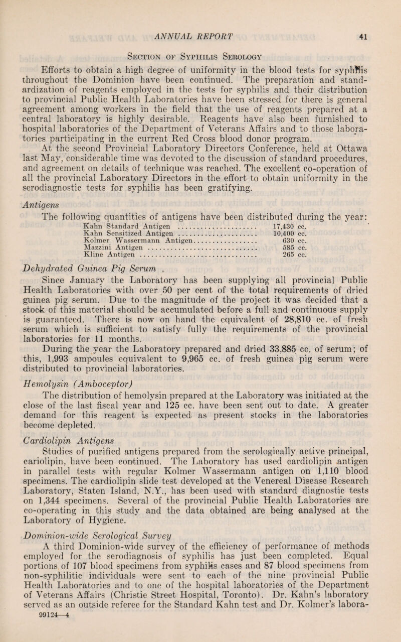 Section of Syphilis Serology Efforts to obtain a high degree of uniformity in the blood tests for syphftis throughout the Dominion have been continued. The preparation and stand¬ ardization of reagents employed in the tests for syphilis and their distribution to provincial Public Health Laboratories have been stressed for there is general agreement among workers in the field that the use of reagents prepared at a central laboratory is highly desirable. Reagents have also been furnished to hospital laboratories of the Department of Veterans Affairs and to those labora¬ tories participating in the current Red Cross blood donor program. At the second Provincial Laboratory Directors Conference, held at Ottawa last May, considerable time was devoted to the discussion of standard procedures, and agreement on details of technique was reached. The excellent co-operation of all the provincial Laboratory Directors in the effort to obtain uniformity in the serodiagnostic tests for syphilis has been gratifying. Antigens The following quantities of antigens have been distributed during the year: Kahn Standard Antigen . 17,430 cc. Kahn Sensitized Antigen . 10,400 cc. Kolmer Wassermann Antigen. 630 cc. Mazzini Antigen . 585 cc. Kline Antigen . 265 cc. Dehydrated Guinea Pig Serum . Since January the Laboratory has been supplying all provincial Public Health Laboratories with over 50 per cent of the total requirements of dried guinea pig serum. Due to the magnitude of the project it was decided that a stock of this material should be accumulated before a full and continuous supply is guaranteed. There is now on hand the equivalent of 28,810 cc. of fresh serum which is sufficient to satisfy fully the requirements of the provincial laboratories for 11 months. During the year the Laboratory prepared and dried 33,885 cc. of serum; of this, 1,993 ampoules equivalent to 9,965 cc. of fresh guinea pig serum were distributed to provincial laboratories. Hemolysin (Amboceptor) The distribution of hemolysin prepared at the Laboratory was initiated at the close of the last fiscal year and 125 cc. have been sent out to date. A greater demand for this reagent is expected as present stocks in the laboratories become depleted. Cardiolipin Antigens Studies of purified antigens prepared from the serologically active principal, cariolipin, have been continued. The Laboratory has used cardiolipin antigen in parallel tests with regular Kolmer Wassermann antigen on 1,110 blood specimens. The cardiolipin slide test developed at the Venereal Disease Research Laboratory, Staten Island, N.Y., has been used with standard diagnostic tests on 1,344 specimens. Several of the provincial Public Health Laboratories are co-operating in this study and the data obtained are being analysed at the Laboratory of Hygiene. Dominion-wide Serological Survey A third Dominion-wide survey of the efficiency of performance of methods employed for the serodiagnosis of syphilis has just been completed. Equal portions of 107 blood specimens from syphiks cases and 87 blood specimens from non-syphilitic individuals were sent to each of the nine provincial Public Health Laboratories and to one of the hospital laboratories of the Department of Veterans Affairs (Christie Street Hospital, Toronto). Dr. Kahn’s laboratory served as an outside referee for the Standard Kahn test and Dr. Kolmer’s labora- 99124—4