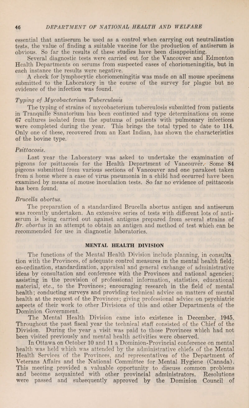 essential that antiserum be used as a control when carrying out neutralization tests, the value of finding a suitable vaccine for the production of antiserum is obvious. So far the results of these studies have been disappointing. Several diagnostic tests were carried out for the Vancouver and Edmonton Health Departments on serums from suspected cases of choriomeningitis, but in each instance the results were negative. A check for lymphocytic choriomeningitis was made on all mouse specimens submitted to the Laboratory in the course of the survey for plague but no evidence of the infection was found. Typing of Mycobacterium Tuberculosis The typing of strains of mycobacterium tuberculosis submitted from patients in Tranquille Sanatorium has been continued and type determinations on some 67 cultures isolated from the sputums of patients with pulmonary infections were completed during the year. This brings the total typed to date to 114. Only one of these, recovered from an East Indian, has shown the characteristics of the bovine type. Psittacosis. Last year the Laboratory was asked to undertake the examination of pigeons for psittacosis for the Health Department of Vancouver. Some 84 pigeons submitted from various sections of Vancouver and one parakeet taken from a home where a case of virus pneumonia in a child had occurred have been examined by means of mouse inoculation tests. So far no evidence of psittacosis has been found. Brucella abortus. The preparation of a standardized Brucella abortus antigen and antiserum was recently undertaken. An extensive series of tests with different lots of anti¬ serum is being carried out against antigens prepared from several strains of Br. abortus in an attempt to obtain an antigen and method of test which can be recommended for use in diagnostic laboratories. MENTAL HEALTH DIVISION The functions of the Mental Health Division include planning, in consulta tion with the Provinces, of adequate control measures in the mental health field; co-ordination, standardization, appraisal and general exchange of administrative ideas by consultation and conference with the Provinces and national agencies; assisting in the provision of professional information, statistics, educational material, etc., to the Provinces; encouraging research in the field of mental health; conducting surveys and providing technical advice on matters of mental health at the request of the Provinces; giving professional advice on psychiatric aspects of their work to other Divisions of this and other Departments of the Dominion Government. The Mental Health Division came into existence in December, 1945. Throughout the past fiscal year the technical staff consisted of the Chief of the Division. During the year a visit was paid to those Provinces which had not been visited previously and mental health activities were observed. In Ottawa on October 10 and 11a Dominion-Provincial conference on mental health was held which was attended by the administrative chiefs of the Mental Health Services of the Provinces, and representatives of the Department of Veterans Affairs and the National Committee for Mental Hygiene (Canada). This meeting provided a valuable opportunity to discuss common problems and become acquainted with other provincial administrators. Resolutions were passed and subsequently approved by the Dominion Council of