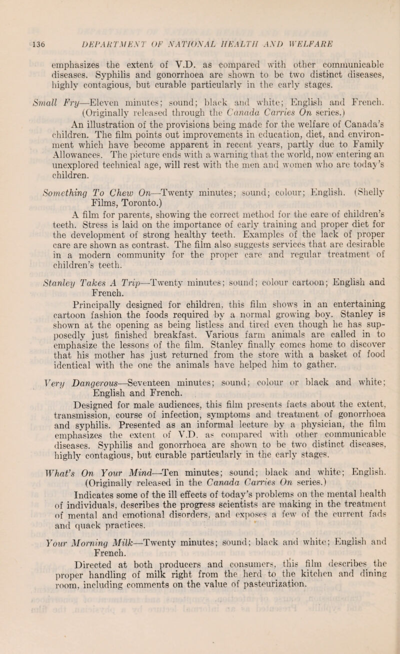 emphasizes the extent of V.D. as compared with other communicable diseases. Syphilis and gonorrhoea are shown to be two distinct diseases, highly contagious, but curable particularly in the early stages. Small Fry—Eleven minutes; sound; black and white; English and French. (Originally released through the Canada Carries On series.) An illustration of the provisions being made for the welfare of Canada’s children. The film points out improvements in education, diet, and environ¬ ment which have become apparent in recent years, partly due to Family Allowances. The picture ends with a warning that the world, now entering an unexplored technical age, will rest with the men and women who are today’s children. Something To Chew On—Twenty minutes; sound; colour; English. (Shelly Films, Toronto.) A film for parents, showing the correct method for the care of children’s teeth. Stress is laid on the importance of early training and proper diet for the development of strong healthy teeth. Examples of the lack of proper care are shown as contrast. The film also suggests services that are desirable in a modern community for the proper care and regular treatment of children’s teeth. Stanley Takes A Trip—Twenty minutes; sound; colour cartoon; English and French. Principally designed for children, this film shows in an entertaining cartoon fashion the foods required bv a normal growing boy. Stanley is shown at the opening as being listless and tired even though he has sup¬ posedly just finished breakfast. Various farm animals are called in to emphasize the lessons of the film. Stanleys finally comes home to discover that his mother has just returned from the store with a basket of food identical with the one the animals have helped him to gather. Very Dangerous—Seventeen minutes; sound; colour or black and white; English and French. Designed for male audiences, this film presents facts about the extent, transmission, course of infection, symptoms and treatment of gonorrhoea and syphilis. Presented as an informal lecture by a physician, the film emphasizes the extent of V.D. as compared with other communicable diseases. Syphilis and gonorrhoea are shown to be two distinct diseases, highly contagious, but curable particularly in the early stages. What’s On Your Mind—Ten minutes; sound; black and white; English. (Originally released in the Canada Carries On series.) Indicates some of the ill effects of today’s problems on the mental health of individuals, describes the progress scientists are making in the treatment of mental and emotional disorders, and exposes a few of the current fads and quack practices. Your Morning Milk—Twenty minutes; sound; black and white; English and French. Directed at both producers and consumers, this film describes the proper handling of milk right from the herd to the kitchen and dining room, including comments on the value of pasteurization.