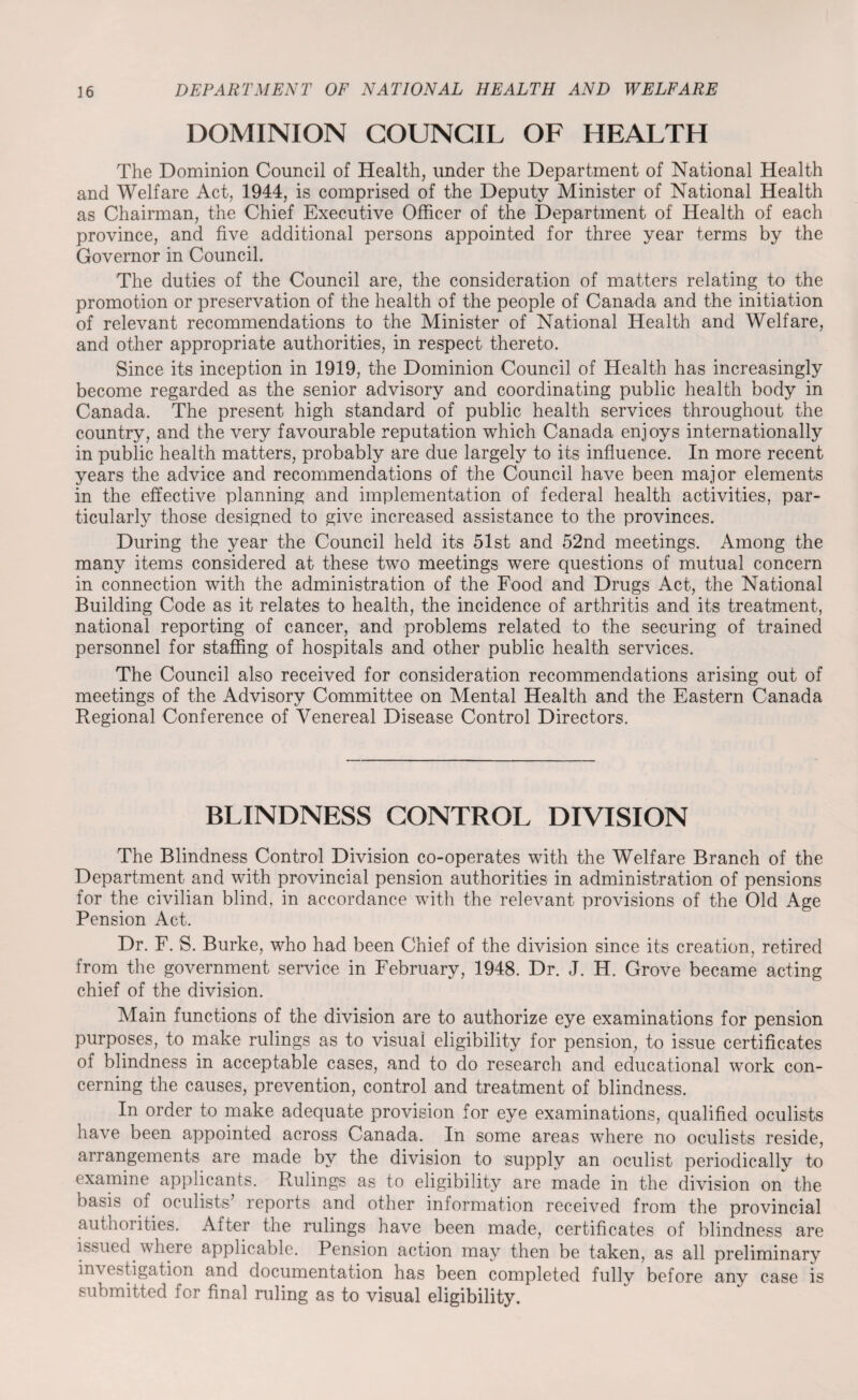 DOMINION COUNCIL OF HEALTH The Dominion Council of Health, under the Department of National Health and Welfare Act, 1944, is comprised of the Deputy Minister of National Health as Chairman, the Chief Executive Officer of the Department of Health of each province, and five additional persons appointed for three year terms by the Governor in Council. The duties of the Council are, the consideration of matters relating to the promotion or preservation of the health of the people of Canada and the initiation of relevant recommendations to the Minister of National Health and Welfare, and other appropriate authorities, in respect thereto. Since its inception in 1919, the Dominion Council of Health has increasingly become regarded as the senior advisory and coordinating public health body in Canada. The present high standard of public health services throughout the country, and the very favourable reputation which Canada enjoys internationally in public health matters, probably are due largely to its influence. In more recent years the advice and recommendations of the Council have been major elements in the effective planning and implementation of federal health activities, par¬ ticularly those designed to give increased assistance to the provinces. During the year the Council held its 51st and 52nd meetings. Among the many items considered at these two meetings were questions of mutual concern in connection with the administration of the Food and Drugs Act, the National Building Code as it relates to health, the incidence of arthritis and its treatment, national reporting of cancer, and problems related to the securing of trained personnel for staffing of hospitals and other public health services. The Council also received for consideration recommendations arising out of meetings of the Advisory Committee on Mental Health and the Eastern Canada Regional Conference of Venereal Disease Control Directors. BLINDNESS CONTROL DIVISION The Blindness Control Division co-operates with the Welfare Branch of the Department and with provincial pension authorities in administration of pensions for the civilian blind, in accordance with the relevant provisions of the Old Age Pension Act. Dr. F. S. Burke, who had been Chief of the division since its creation, retired from the government service in February, 1948. Dr. J. H. Grove became acting chief of the division. Main functions of the division are to authorize eye examinations for pension purposes, to make rulings as to visual eligibility for pension, to issue certificates of blindness in acceptable cases, and to do research and educational work con¬ cerning the causes, prevention, control and treatment of blindness. In order to make adequate provision for eye examinations, qualified oculists have been appointed across Canada. In some areas where no oculists reside, arrangements are made by the division to supply an oculist periodically to examine applicants. Rulings as to eligibility are made in the division on the basis of oculists’ reports and other information received from the provincial authorities. After the rulings have been made, certificates of blindness are issued.where applicable. Pension action may then be taken, as all preliminary in\ cstigation and documentation has been completed fully before any case is submitted for final ruling as to visual eligibility.