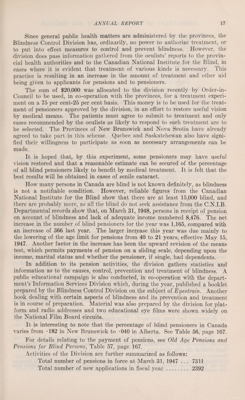 Since general public health matters are administered by the provinces, the Blindness Control Division has, ordinarily, no power to authorize treatment, or to put into effect measures to control and prevent blindness. However, the division does pass information gathered from the oculists’ reports to the provin¬ cial health authorities and to the Canadian National Institute for the Blind, in cases where it is evident that treatment of various kinds is necessary. This practice is resulting in an increase in the amount of treatment and other aid being given to applicants for pensions and to pensioners. The sum of $20,000 was allocated to the division recently by Order-in- Council to be used, in co-operation with the provinces, for a treatment experi¬ ment on a 75 per cent-25 per cent basis. This money is to be used for the treat¬ ment of pensioners approved by the division, in an effort to restore useful vision by medical means. The patients must agree to submit to treatment and only cases recommended by the oculists as likely to respond to such treatment are to be selected. The Provinces of New Brunswick and Nova Scotia have already agreed to take part in this scheme. Quebec and Saskatchewan also have signi¬ fied their willingness to participate as soon as necessary arrangements can be made. It is hoped that, by this experiment, some pensioners may have useful vision restored and that a reasonable estimate can be secured of the percentage of all blind pensioners likely to benefit by medical treatment. It is felt that the best results will be obtained in cases of senile cataract. How many persons in Canada are blind is not known definitely, as blindness is not a notifiable condition. However, reliable figures from the Canadian National Institute for the Blind show that there are at least 15,000 blind, and there are probably more, as all the blind do not seek assistance from the C.N.I.B. Departmental records show that, on March 31, 1948, persons in receipt of pension on account of blindness and lack of adequate income numbered 8,476. The net increase in the number of blind pensioners for the year was 1,165, compared with an increase of 366 last year. The larger increase this year was due mainly to the lowering of the age limit for pensions from 40 to 21 years, effective May 15, 1947. Another factor in the increase has been the upward revision of the means test, which permits payments of pension on a sliding scale, depending upon the income, marital status and wdiether the pensioner, if single, had dependents. In addition to its pension activities, the division gathers statistics and information as to the causes, control, prevention and treatment of blindness. A public educational campaign is also conducted, in co-operation with the depart¬ ment’s Information Services Division which, during the year, published a booklet prepared by the Blindness Control Division on the subject of Eyestrain. Another book dealing with certain aspects of blindness and its prevention and treatment is in course of preparation. Material was also prepared by the division for plat¬ form and radio addresses and two educational eye films were shown widely on the National Film Board circuits. It is interesting to note that the percentage of blind pensioners in Canada varies from -182 in New Brunswick to -040 in Alberta. See Table 56, page 167. For details relating to the payment of pensions, see Old Age Pensions and Pensions for Blind Persons, Table 57, page 167. Activities of the Division are further summarized as follows: Total number of pensions in force at March 31, 1947 . .. 7311 Total number of new applications in fiscal year. 2392