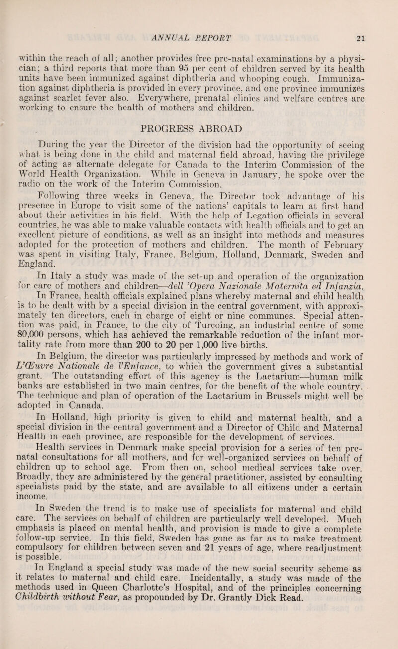 within the reach of all; another provides free pre-natal examinations by a physi¬ cian; a third reports that more than 95 per cent of children served by its health units have been immunized against diphtheria and whooping cough. Immuniza¬ tion against diphtheria is provided in every province, and one province immunizes against scarlet fever also. Everywhere, prenatal clinics and welfare centres are working to ensure the health of mothers and children. PROGRESS ABROAD During the year the Director of the division had the opportunity of seeing what is being done in the child and maternal field abroad, having the privilege of acting as alternate delegate for Canada to the Interim Commission of the World Health Organization. While in Geneva in January, he spoke over the radio on the work of the Interim Commission. Following three weeks in Geneva, the Director took advantage of his presence in Europe to visit some of the nations’ capitals to learn at first hand about their activities in his field. With the help of Legation officials in several countries, he was able to make valuable contacts with health officials and to get an excellent picture of conditions, as well as an insight into methods and measures adopted for the protection of mothers and children. The month of February was spent in visiting Italy, France, Belgium, Holland, Denmark, Sweden and England. In Italy a study was made of the set-up and operation of the organization for care of mothers and children—dell ’Opera Nazionale Maternita ed Infanzia. In France, health officials explained plans whereby maternal and child health is to be dealt with by a special division in the central government, with approxi¬ mately ten directors, each in charge of eight or nine communes. Special atten¬ tion was paid, in France, to the city of Turcoing, an industrial centre of some 80,000 persons, which has achieved the remarkable reduction of the infant mor¬ tality rate from more than 200 to 20 per 1,000 live births. In Belgium, the director was particularly impressed by methods and work of L’CEuvre Nationale de VEnfance, to which the government gives a substantial grant. The outstanding effort of this agency is the Lactarium—human milk banks are established in two main centres, for the benefit of the whole country. The technique and plan of operation of the Lactarium in Brussels might well be adopted in Canada. In Holland, high priority is given to child and maternal health, and a special division in the central government and a Director of Child and Maternal Health in each province, are responsible for the development of services. Health services in Denmark make special provision for a series of ten pre¬ natal consultations for all mothers, and for well-organized services on behalf of children up to school age. From then on, school medical services take over. Broadly, they are administered by the general practitioner, assisted by consulting specialists paid by the state, and are available to all citizens under a certain income. In Sweden the trend is to make use of specialists for maternal and child care. The services on behalf of children are particularly well developed. Much emphasis is placed on mental health, and provision is made to give a complete follow-up service. In this field, Sweden has gone as far as to make treatment compulsory for children between seven and 21 years of age, where readjustment is possible. In England a special study was made of the new social security scheme as it relates to maternal and child care. Incidentally, a study was made of the methods used in Queen Charlotte’s Hospital, and of the principles concerning Childbirth without Fear, as propounded by Dr. Grantly Dick Read.