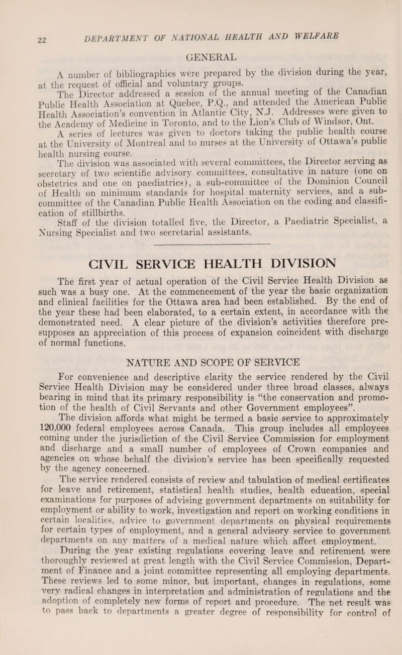 GENERAL A number of bibliographies were prepared by the division during the year, at the request of official and voluntary groups. The Director addressed a session of the annual meeting of the Canadian Public Health Association at Quebec, P.Q., and attended the American Public Health Association’s convention in Atlantic City, N.J. Addresses were given to the Academy of Medicine in Toronto, and to the Lion’s Club of Windsor, Ont. A series of lectures was given to doctors taking the public health course at the University of Montreal and to nurses at the University of Ottawa’s public health nursing course. , The division was associated with several committees, the Director serving as secretary of two scientific advisory committees, consultative in nature (one on obstetrics and one on paediatrics), a sub-committee of the Dominion Council of Health on minimum standards for hospital maternity services, and a sub¬ committee of the Canadian Public Health Association on the coding and classifi¬ cation of stillbirths. Staff of the division totalled five, the Director, a Paediatric Specialist, a Nursing Specialist and two secretarial assistants. CIVIL SERVICE HEALTH DIVISION The first year of actual operation of the Civil Service Health Division as such was a busy one. At the commencement of the year the basic organization and clinical facilities for the Ottawa area had been established. By the end of the year these had been elaborated, to a certain extent, in accordance with the demonstrated need. A clear picture of the division’s activities therefore pre¬ supposes an appreciation of this process of expansion coincident with discharge of normal functions. NATURE AND SCOPE OF SERVICE For convenience and descriptive clarity the service rendered by the Civil Service Health Division may be considered under three broad classes, always bearing in mind that its primary responsibility is “the conservation and promo¬ tion of the health of Civil Servants and other Government employees”. The division affords what might be termed a basic service to approximately 120,000 federal employees across Canada. This group includes all employees coming under the jurisdiction of the Civil Service Commission for employment and discharge and a small number of employees of Crown companies and agencies on whose behalf the division’s service has been specifically requested by the agency concerned. The service rendered consists of review and tabulation of medical certificates for leave and retirement, statistical health studies, health education, special examinations for purposes of advising government departments on suitability for employment or ability to work, investigation and report on working conditions in certain localities, advice to government departments on physical requirements for certain types of employment, and a general advisory service to government departments on any matters of a medical nature which affect employment. During the year existing regulations covering leave and retirement were thoroughly reviewed at great length with the Civil Service Commission, Depart¬ ment of Finance and a joint committee representing all employing departments. These reviews led to some minor, but important, changes in regulations, some very radical changes in interpretation and administration of regulations and the adoption of completely new forms of report and procedure. The net result was to pass back to departments a greater degree of responsibility for control of