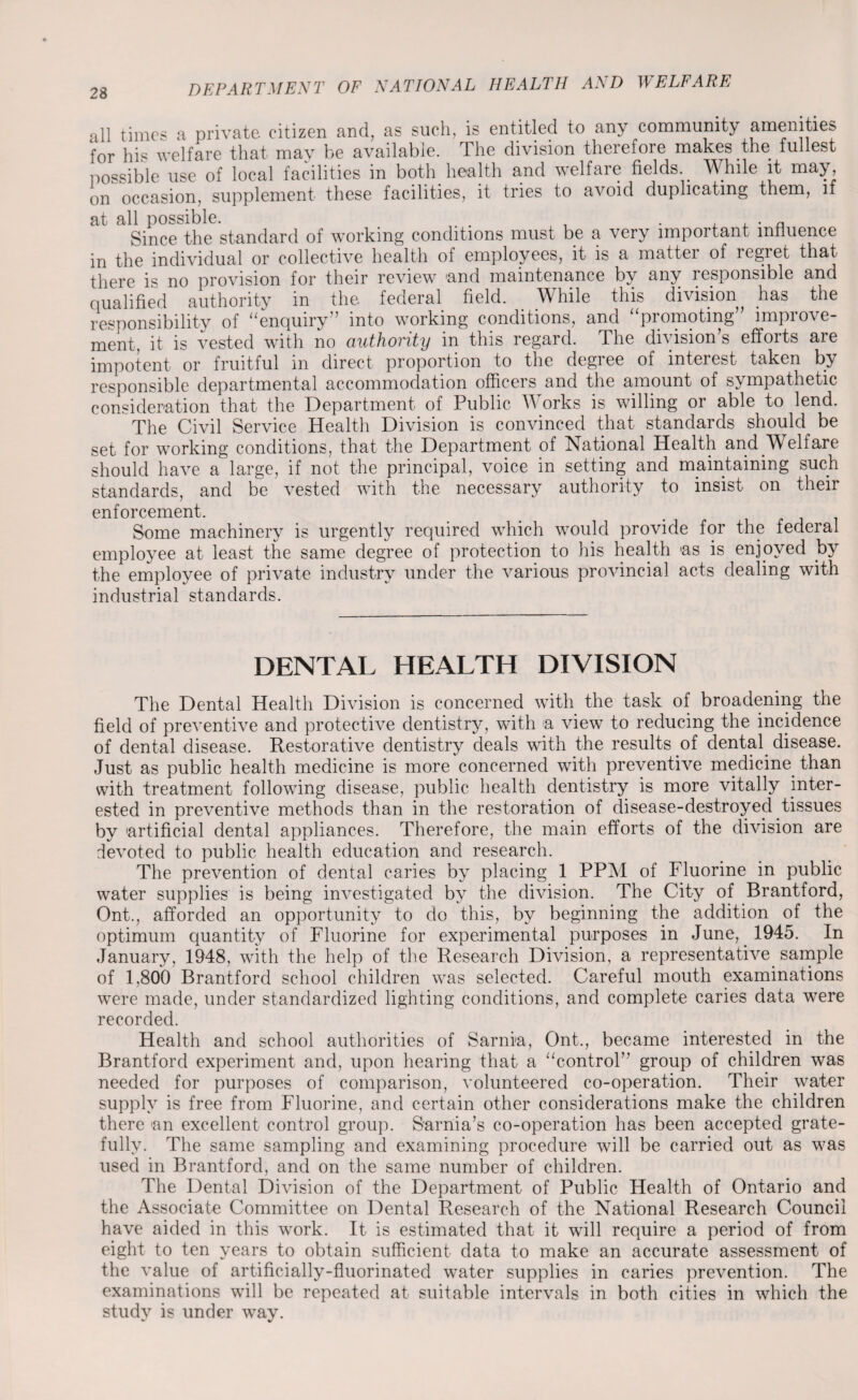 all times a private citizen and, as such, is entitled to any community amenities for his welfare that may be available. The division therefore makes the fullest possible use of local facilities in both health and welfare fields While it may, on occasion, supplement these facilities, it tries to avoid duplicating them, if at all possible. . . . , , . a Since the standard of working conditions must be a very important influence in the individual or collective health of employees, it is a matter of regret that there is no provision for their review 'and maintenance by any responsible and qualified authority in the federal field. . While this division has the responsibility of “enquiry” into working conditions, and “promoting” improve¬ ment, it is vested with no authority in this regard. The division’s efforts are impotent or fruitful in direct proportion to the degree of interest taken by responsible departmental accommodation officers and the amount of sympathetic consideration that the Department of Public Works is willing or able to lend. The Civil Service Health Division is convinced that standards should be set for working conditions, that the Department of National Health and Welfare should have a large, if not the principal, voice in setting and maintaining such standards, and be vested with the necessary authority to insist on their enforcement. Some machinery is urgently required which would provide for the federal employee at least the same degree of protection to his health as is enjoyed by the employee of private industry under the various provincial acts dealing with industrial standards. DENTAL HEALTH DIVISION The Dental Health Division is concerned with the task of broadening the field of preventive and protective dentistry, with a view to reducing the incidence of dental disease. Restorative dentistry deals with the results of dental, disease. Just as public health medicine is more concerned with preventive medicine than with treatment following disease, public health dentistry is more vitally inter¬ ested in preventive methods than in the restoration of disease-destroyed.tissues by 'artificial dental appliances. Therefore, the main efforts of the division are devoted to public health education and research. The prevention of dental caries by placing 1 PPM of Fluorine in public water supplies is being investigated by the division. The City of Brantford, Ont., afforded an opportunity to do this, by beginning the addition of the optimum quantity of Fluorine for experimental purposes in June, 1945. In January, 1948, with the help of the Research Division, a representative sample of 1,800 Brantford school children was selected. Careful mouth examinations were made, under standardized lighting conditions, and complete caries data were recorded. Health and school authorities of Sarnia, Ont., became interested in the Brantford experiment and, upon hearing that a “control” group of children was needed for purposes of comparison, volunteered co-operation. Their water supply is free from Fluorine, and certain other considerations make the children there 'an excellent control group. Sarnia’s co-operation has been accepted grate¬ fully. The same sampling and examining procedure will be carried out as was used in Brantford, and on the same number of children. The Dental Division of the Department of Public Health of Ontario and the Associate Committee on Dental Research of the National Research Council have aided in this work. It is estimated that it will require a period of from eight to ten years to obtain sufficient data to make an accurate assessment of the value of artificially-fluorinated water supplies in caries prevention. The examinations will be repeated at suitable intervals in both cities in which the study is under way.