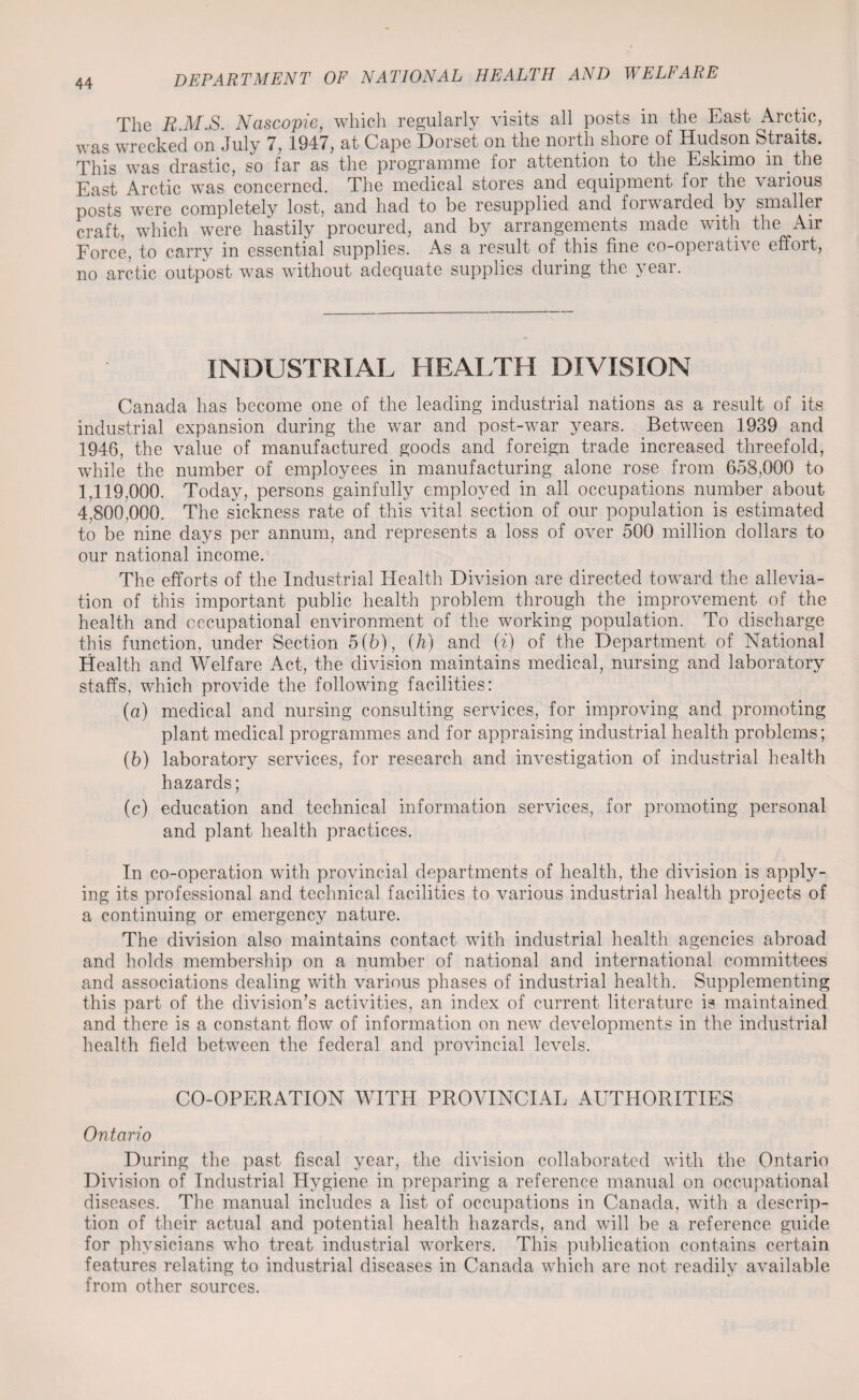 The R.M.S. Nascopie, which regularly visits all posts in the East Arctic, was wrecked on July 7, 1947, at Cape Dorset on the north shore of Hudson Straits. This was drastic, so far as the programme for attention to the Eskimo in.the East Arctic wTas concerned. The medical stores and equipment for the various posts were completely lost, and had to be resupplied and foiwarded, by smaller craft, which were hastily procured, and by arrangements made with the Air Force, to carry in essential supplies. As a result of this fine co-operative effort, no arctic outpost was without adequate supplies during the year. INDUSTRIAL HEALTH DIVISION Canada has become one of the leading industrial nations as a result of its industrial expansion during the war and post-war years. Between 1939 and 1946, the value of manufactured goods and foreign trade increased threefold, while the number of employees in manufacturing alone rose from 658,000 to 1,119.000. Today, persons gainfully employed in all occupations number about 4,800.000. The sickness rate of this vital section of our population is estimated to be nine days per annum, and represents a loss of over 500 million dollars to our national income. The efforts of the Industrial Health Division are directed toward the allevia¬ tion of this important public health problem through the improvement of the health and occupational environment of the working population. To discharge this function, under Section 5(b), (h) and (f) of the Department of National Health and Welfare Act, the division maintains medical, nursing and laboratory staffs, which provide the following facilities: (a) medical and nursing consulting services, for improving and promoting plant medical programmes and for appraising industrial health problems; (5) laboratory services, for research and investigation of industrial health hazards; (c) education and technical information services, for promoting personal and plant health practices. In co-operation with provincial departments of health, the division is apply¬ ing its professional and technical facilities to various industrial health projects of a continuing or emergency nature. The division also maintains contact with industrial health agencies abroad and holds membership on a number of national and international committees and associations dealing with various phases of industrial health. Supplementing this part of the division’s activities, an index of current literature is maintained and there is a constant flow of information on new developments in the industrial health field between the federal and provincial levels. CO-OPERATION WITH PROVINCIAL AUTHORITIES Ontario During the past fiscal year, the division collaborated with the Ontario Division of Industrial Hygiene in preparing a reference manual on occupational diseases. The manual includes a list of occupations in Canada, with a descrip¬ tion of their actual and potential health hazards, and will be a reference guide for physicians who treat industrial workers. This publication contains certain features relating to industrial diseases in Canada which are not readily available from other sources.