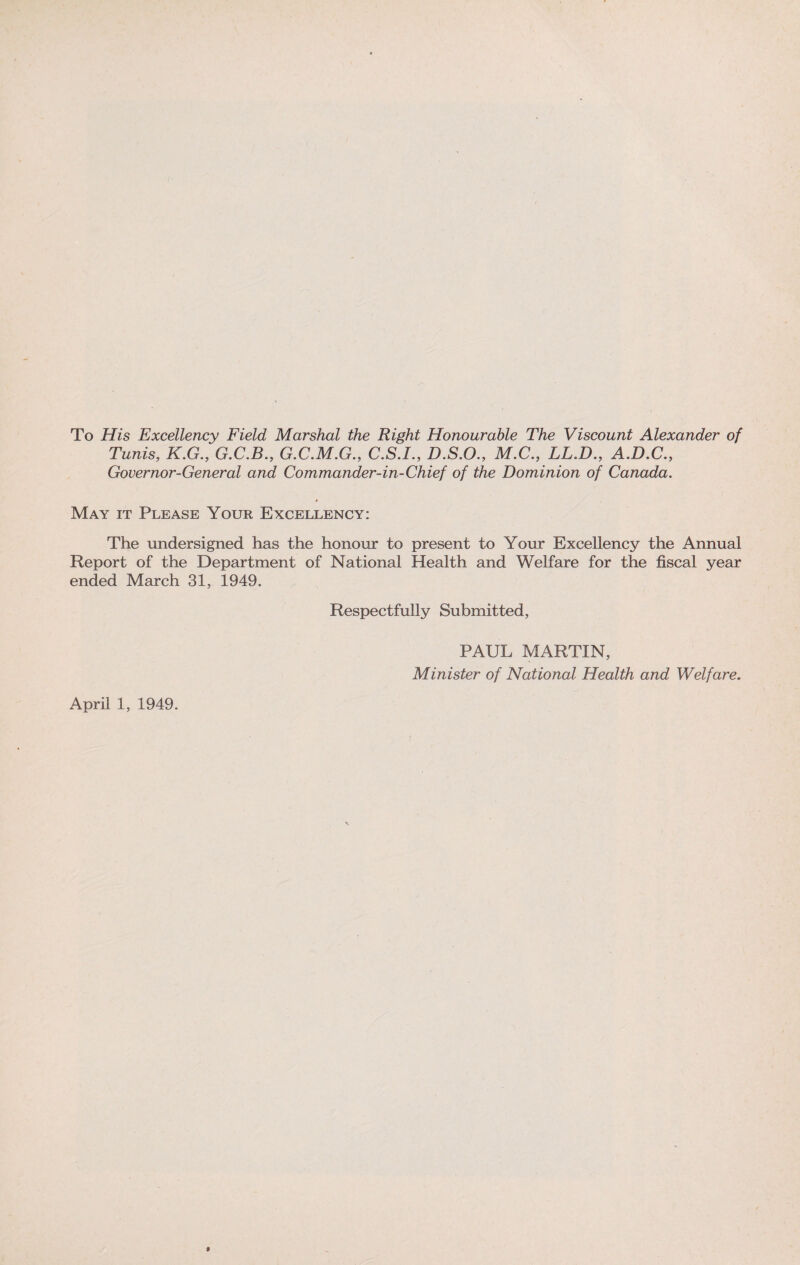 To His Excellency Field Marshal the Right Honourable The Viscount Alexander of Tunis, K.G., G.C.B., G.C.M.G., C.S.I., D.S.O., M.C., LL.D., A.D.C., Governor-General and Commander-in-Chief of the Dominion of Canada. May it Please Your Excellency: The undersigned has the honour to present to Your Excellency the Annual Report of the Department of National Health and Welfare for the fiscal year ended March 31, 1949. Respectfully Submitted, PAUL MARTIN, Minister of National Health and Welfare.