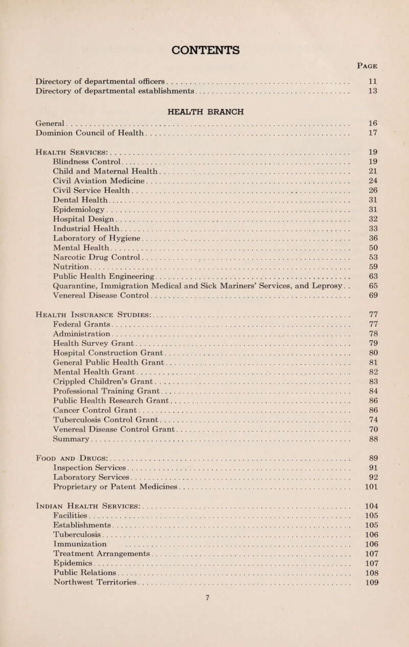 CONTENTS Page Directory of departmental officers. 11 Directory of departmental establishments. 13 HEALTH BRANCH General. 16 Dominion Council of Health .. 17 Health Services:. 19 Blindness Control. 19 Child and Maternal Health. 21 Civil Aviation Medicine. 24 Civil Service Health. 26 Dental Health..,. 31 Epidemiology. 31 Hospital Design. 32 Industrial Health. 33 Laboratory of Hygiene.•.. 36 Mental Health. 50 Narcotic Drug Control. 53 Nutrition. 59 Public Health Engineering. 63 Quarantine, Immigration Medical and Sick Mariners’ Services, and Leprosy. . 65 Venereal Disease Control. 69 Health Insurance Studies:. 77 Federal Grants. 77 Administration. 78 Health Survey Grant. 79 Hospital Construction Grant. 80 General Public Health Grant.. 81 Mental Health Grant. 82 Crippled Children’s Grant. 83 Professional Training Grant. .. 84 Public Health Research Grant. 86 Cancer Control Grant. 86 Tuberculosis Control Grant. 74 Venereal Disease Control Grant. 70 Summary. 88 Food and Drugs:. 89 Inspection Services. 91 Laboratory Services. 92 Proprietary or Patent Medicines. 101 Indian Health Services:. 104 Facilities. 105 Establishments. 105 Tuberculosis. 106 Immunization . 106 Treatment Arrangements. 107 Epidemics. 107 Public Relations. 108 Northwest Territories. 109