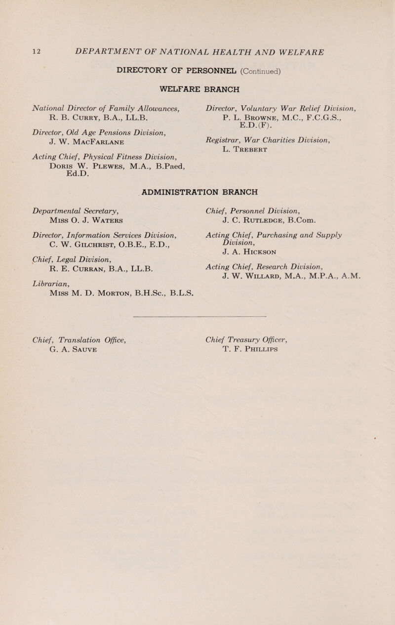 DIRECTORY OF PERSONNEL (Continued) WELFARE BRANCH National Director of Family Allowances, R. B. Curry, B.A., LL.B. Director, Voluntary War Relief Division, P. L. Browne, M.C., F.C.G.S., Director, Old Age Pensions Division, J. W. MacFarlane E.D.(F). Registrar, War Charities Division, L. Trebert Acting Chief, Physical Fitness Division, Doris W. Plewes, M.A., B.Paed, Ed.D. ADMINISTRATION BRANCH Departmental Secretary, Miss O. J. Waters Chief, Personnel Division, J. C. Rutledge, B.Com. Director, Information Services Division, C. W. Gilchrist, O.B.E., E.D., Acting Chief, Purchasing and Supply Division, J. A. Hickson Chief, Legal Division, R. E. Curran, B.A., LL.B. Acting Chief, Research Division, J. W. Willard, M.A., M.P.A., A.M. Librarian, Miss M. D. Morton, B.H.Sc., B.L.S. Chief, Translation Office, G. A. Sauve Chief Treasury Officer, T. F. Phillips