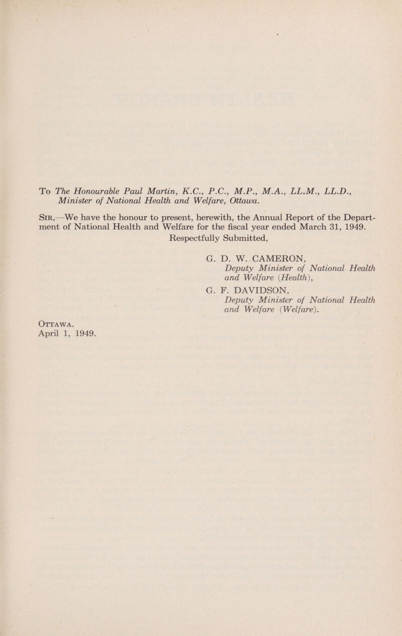 To The Honourable Paul Martin, K.C., P.C., M.P., M.A., LL.M., LL.D., Minister of National Health and Welfare, Ottawa. Sir,—We have the honour to present, herewith, the Annual Report of the Depart¬ ment of National Health and Welfare for the fiscal year ended March 31, 1949. Respectfully Submitted, G. D. W. CAMERON, Deputy Minister of National Health and Welfare {Health), G. F. DAVIDSON, Deputy Minister of National Health and Welfare {Welfare). Ottawa. April 1, 1949.