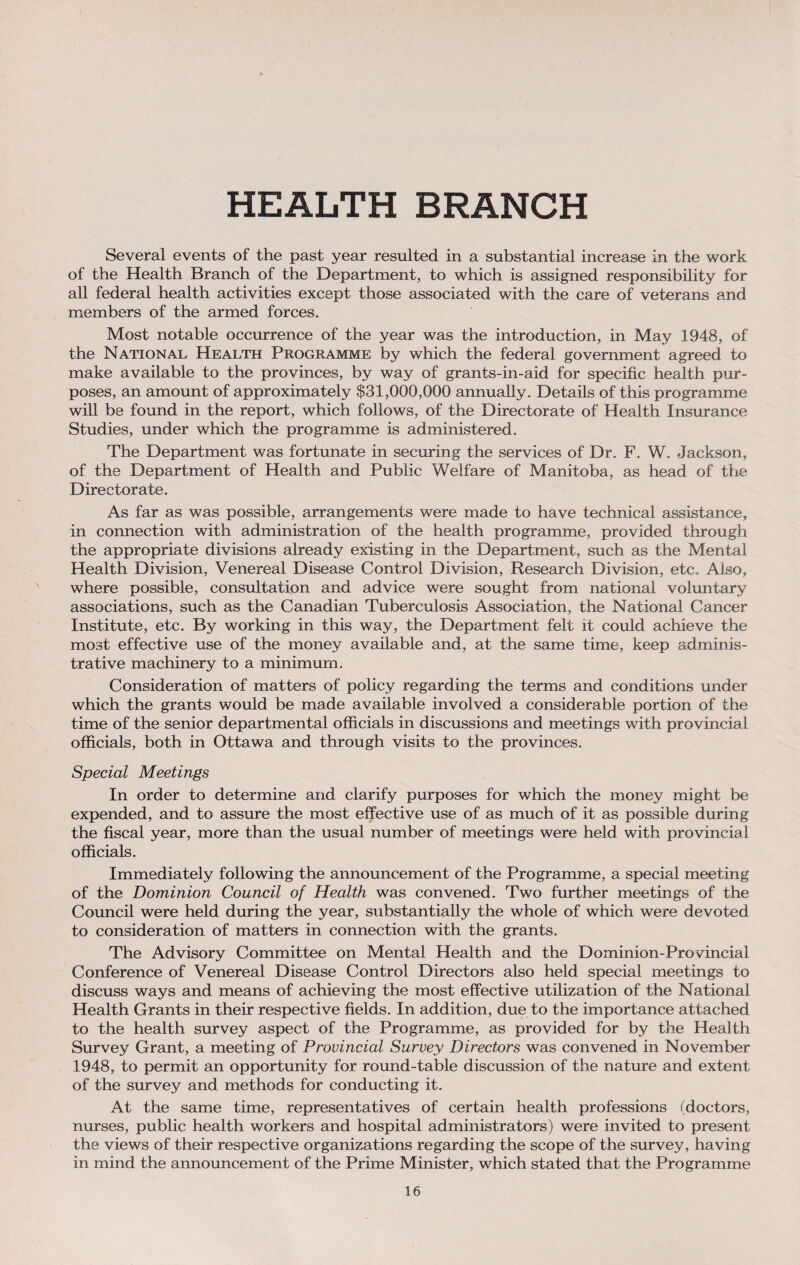 Several events of the past year resulted in a substantial increase in the work of the Health Branch of the Department, to which is assigned responsibility for all federal health activities except those associated with the care of veterans and members of the armed forces. Most notable occurrence of the year was the introduction, in May 1948, of the National Health Programme by which the federal government agreed to make available to the provinces, by way of grants-in-aid for specific health pur¬ poses, an amount of approximately $31,000,000 annually. Details of this programme will be found in the report, which follows, of the Directorate of Health Insurance Studies, under which the programme is administered. The Department was fortunate in securing the services of Dr. F. W. Jackson, of the Department of Health and Public Welfare of Manitoba, as head of the Directorate. As far as was possible, arrangements were made to have technical assistance, in connection with administration of the health programme, provided through the appropriate divisions already existing in the Department, such as the Mental Health Division, Venereal Disease Control Division, Research Division, etc. Also, where possible, consultation and advice were sought from national voluntary associations, such as the Canadian Tuberculosis Association, the National Cancer Institute, etc. By working in this way, the Department felt it could achieve the most effective use of the money available and, at the same time, keep adminis¬ trative machinery to a minimum. Consideration of matters of policy regarding the terms and conditions under which the grants would be made available involved a considerable portion of the time of the senior departmental officials in discussions and meetings with provincial officials, both in Ottawa and through visits to the provinces. Special Meetings In order to determine and clarify purposes for which the money might be expended, and to assure the most effective use of as much of it as possible during the fiscal year, more than the usual number of meetings were held with provincial officials. Immediately following the announcement of the Programme, a special meeting of the Dominion Council of Health was convened. Two further meetings of the Council were held during the year, substantially the whole of which were devoted to consideration of matters in connection with the grants. The Advisory Committee on Mental Health and the Dominion-Provincial Conference of Venereal Disease Control Directors also held special meetings to discuss ways and means of achieving the most effective utilization of the National Health Grants in their respective fields. In addition, due to the importance attached to the health survey aspect of the Programme, as provided for by the Health Survey Grant, a meeting of Provincial Survey Directors was convened in November 1948, to permit an opportunity for round-table discussion of the nature and extent of the survey and methods for conducting it. At the same time, representatives of certain health professions (doctors, nurses, public health workers and hospital administrators) were invited to present the views of their respective organizations regarding the scope of the survey, having in mind the announcement of the Prime Minister, which stated that the Programme