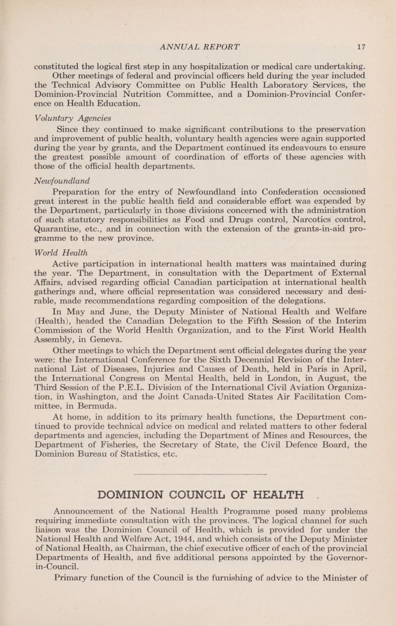 constituted the logical first step in any hospitalization or medical care undertaking. Other meetings of federal and provincial officers held during the year included the Technical Advisory Committee on Public Health Laboratory Services, the Dominion-Provincial Nutrition Committee, and a Dominion-Provincial Confer¬ ence on Health Education. Voluntary Agencies Since they continued to make significant contributions to the preservation and improvement of public health, voluntary health agencies were again supported during the year by grants, and the Department continued its endeavours to ensure the greatest possible amount of coordination of efforts of these agencies with those of the official health departments. Newfoundland Preparation for the entry of Newfoundland into Confederation occasioned great interest in the public health field and considerable effort was expended by the Department, particularly in those divisions concerned with the administration of such statutory responsibilities as Food and Drugs control, Narcotics control, Quarantine, etc., and in connection with the extension of the grants-in-aid pro¬ gramme to the new province. World Health Active participation in international health matters was maintained during the year. The Department, in consultation with the Department of External Affairs, advised regarding official Canadian participation at international health gatherings and, where official representation was considered necessary and desi¬ rable, made recommendations regarding composition of the delegations. In May and June, the Deputy Minister of National Health and Welfare (Health), headed the Canadian Delegation to the Fifth Session of the Interim Commission of the World Health Organization, and to the First World Health Assembly, in Geneva. Other meetings to which the Department sent official delegates during the year were: the International Conference for the Sixth Decennial Revision of the Inter¬ national List of Diseases, Injuries and Causes of Death, held in Paris in April, the International Congress on Mental Health, held in London, in August, the Third Session of the P.E.L. Division of the International Civil Aviation Organiza¬ tion, in Washington, and the Joint Canada-United States Air Facilitation Com¬ mittee, in Bermuda. At home, in addition to its primary health functions, the Department con¬ tinued to provide technical advice on medical and related matters to other federal departments and agencies, including the Department of Mines and Resources, the Department of Fisheries, the Secretary of State, the Civil Defence Board, the Dominion Bureau of Statistics, etc. DOMINION COUNCIL OF HEALTH Announcement of the National Health Programme posed many problems requiring immediate consultation with the provinces. The logical channel for such liaison was the Dominion Council of Health, which is provided for under the National Health and Welfare Act, 1944, and which consists of the Deputy Minister of National Health, as Chairman, the chief executive officer of each of the provincial Departments of Health, and five additional persons appointed by the Governor- in-Council. Primary function of the Council is the furnishing of advice to the Minister of