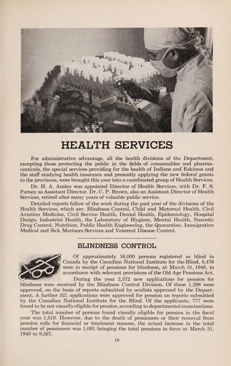 HEALTH SERVICES For administrative advantage, all the health divisions of the Department, excepting those protecting the public in the fields of consumables and pharma¬ ceuticals, the special services providing for the health of Indians and Eskimos and the staff studying health insurance and presently applying the new federal grants to the provinces, were brought this year into a coordinated group of Health Services. Dr. H. A. Ansley was appointed Director of Health Services, with Dr. F. S. Parney as Assistant Director. Dr. C. P. Brown, also an Assistant Director of Health Services, retired after many years of valuable public service. Detailed reports follow of the work during the past year of the divisions of the Health Services, which are: Blindness Control, Child and Maternal Health, Civil Aviation Medicine, Civil Service Health, Dental Health, Epidemiology, Hospital Design, Industrial Health, the Laboratory of Hygiene, Mental Health, Narcotic Drug Control, Nutrition, Public Health Engineering, the Quarantine, Immigration Medical and Sick Mariners Services and Venereal Disease Control. BLINDNESS CONTROL Of approximately 16,000 persons registered as blind in Canada by the Canadian National Institute for the Blind, 8,476 were in receipt of pensions for blindness, at March 31, 1948, in accordance with relevant provisions of the Old Age Pensions Act. During the year 2,372 new applications for pension for blindness were received by the Blindness Control Division. Of these 1,298 were approved, on the basis of reports submitted by oculists approved by the Depart¬ ment. A further 321 applications were approved for pension on reports submitted by the Canadian National Institute for the Blind. Of the applicants, 777 were found to be not visually eligible for pension, according to departmental examinations. The total number of persons found visually eligible for pension in the fiscal year was 1,519. However, due to the death of pensioners or their removal from pension rolls for financial or treatment reasons, the actual increase in the total number of pensioners was 1,091 bringing the total pensions in force at March 31, 1949 to 9,567.