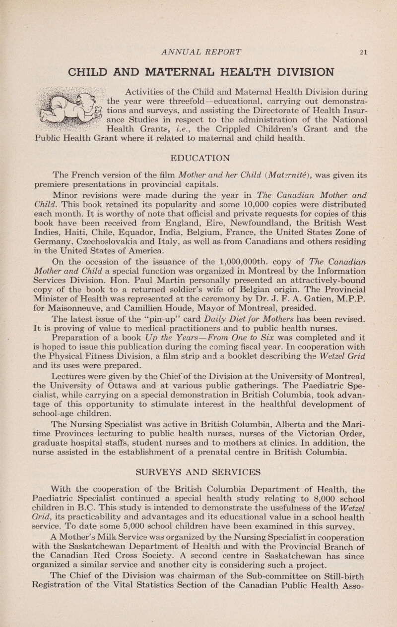 CHILD AND MATERNAL HEALTH DIVISION Activities of the Child and Maternal Health Division during the year were threefold—educational, carrying out demonstra¬ tions and surveys, and assisting the Directorate of Health Insur¬ ance Studies in respect to the administration of the National Health Grants, i.e., the Crippled Children’s Grant and the Public Health Grant where it related to maternal and child health. EDUCATION The French version of the film Mother and her Child (Mat smite), was given its premiere presentations in provincial capitals. Minor revisions were made during the year in The Canadian Mother and Child. This book retained its popularity and some 10,000 copies were distributed each month. It is worthy of note that official and private requests for copies of this book have been received from England, Eire, Newfoundland, the British West Indies, Haiti, Chile, Equador, India, Belgium, France, the United States Zone of Germany, Czechoslovakia and Italy, as well as from Canadians and others residing in the United States of America. On the occasion of the issuance of the 1,000,000th. copy of The Canadian Mother and Child a special function was organized in Montreal by the Information Services Division. Hon. Paul Martin personally presented an attractively-bound copy of the book to a returned soldier’s wife of Belgian origin. The Provincial Minister of Health was represented at the ceremony by Dr. J. F. A. Gatien, M.P.P. for Maisonneuve, and Camillien Houde, Mayor of Montreal, presided. The latest issue of the “pin-up” card Daily Diet for Mothers has been revised. It is proving of value to medical practitioners and to public health nurses. Preparation of a book Up the Years—From One to Six was completed and it is hoped to issue this publication during the coming fiscal year. In cooperation with the Physical Fitness Division, a film strip and a booklet describing the Wetzel Grid and its uses were prepared. Lectures were given by the Chief of the Division at the University of Montreal, the University of Ottawa and at various public gatherings. The Paediatric Spe¬ cialist, while carrying on a special demonstration in British Columbia, took advan¬ tage of this opportunity to stimulate interest in the healthful development of school-age children. The Nursing Specialist was active in British Columbia, Alberta and the Mari¬ time Provinces lecturing to public health nurses, nurses of the Victorian Order, graduate hospital staffs, student nurses and to mothers at clinics. In addition, the nurse assisted in the establishment of a prenatal centre in British Columbia. SURVEYS AND SERVICES With the cooperation of the British Columbia Department of Health, the Paediatric Specialist continued a special health study relating to 8,000 school children in B.C. This study is intended to demonstrate the usefulness of the Wetzel Grid, its practicability and advantages and its educational value in a school health service. To date some 5,000 school children have been examined in this survey. A Mother’s Milk Service was organized by the Nursing Specialist in cooperation with the Saskatchewan Department of Health and with the Provincial Branch of the Canadian Red Cross Society. A second centre in Saskatchewan has since organized a similar service and another city is considering such a project. The Chief of the Division was chairman of the Sub-committee on Still-birth Registration of the Vital Statistics Section of the Canadian Public Health Asso-
