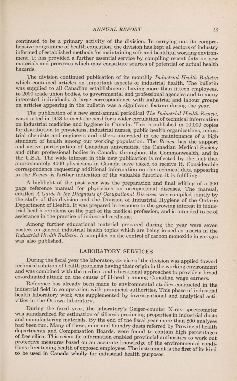 continued to be a primary activity of the division. In carrying out its compre¬ hensive programme of health education, the division has kept all sectors of industry informed of established methods for maintaining safe and healthful working environ¬ ment. It lias provided a further essential service by compiling recent data on new materials and processes which may constitute sources of potential or actual health hazards. The division continued publication of its monthly Industrial Health Bulletin which contained articles on important aspects of industrial health. The bulletin was supplied to all Canadian establishments having more than fifteen employees, to 2000 trade union bodies, to governmental and professional agencies and to many interested individuals. A large correspondence with industrial and labour groups on articles appearing in the bulletin was a significant feature during the year. The publication of a new semi-annual periodical The Industrial Health Review, was started in 1948 to meet the need for a wider circulation of technical information on industrial medicine and hygiene in Canada. This is published in 10,000 copies for distribution to physicians, industrial nurses, public health organizations, indus¬ trial chemists and engineers and others interested in the maintenance of a high standard of health among our working population. The Review has the support and active participation of Canadian universities, the Canadian Medical Society and other professional bodies in Canada, throughout the Commonwealth, and in the U.S.A. The wide interest in this new publication is reflected by the fact that approximately 4000 physicians in Canada have asked to receive it. Considerable correspondence requesting additional information on the technical data appearing in the Review is further indication of the valuable function it is fulfilling. A highlight of the past year was the preparation and final editing of a 300 page reference manual for physicians on occupational diseases. The manual, entitled A Guide to the Diagnosis of Occupational Diseases, was compiled jointly by the staffs of this division and the Division of Industrial Hygiene of the Ontario Department of Health. It was prepared in response to the growing interest in indus¬ trial health problems on the part of the medical profession, and is intended to be of assistance in the practice of industrial medicine. Among further educational material prepared during the year were seven posters on general industrial health topics which are being issued as inserts in the Industrial Health Bulletin. A pamphlet on the control of carbon monoxide in garages was also published. LABORATORY SERVICES During the fiscal year the laboratory service of the division was applied toward technical solution of health problems having their origin in the working environment and was combined with the medical and educational approaches to provide a broad co-ordinated attack on the causes of ill-health among Canadian wage earners. Reference has already been made to environmental studies conducted in the industrial field in co-operation with provincial authorities. This phase of industrial health laboratory work was supplemented by investigational and analytical acti¬ vities in the Ottawa laboratory. During the fiscal year, the laboratory’s Geiger-counter X-ray spectrometer was standardized for estimation of silicosis-producing properties in industrial dusts and manufacturing materials. By the end of the fiscal year more than 800 analyses had been run. Many of these, mine and foundry dusts referred by Provincial health departments and Compensation Boards, were found to contain high percentages of free silica. This scientific information enabled provincial authorities to work out protective measures based on an accurate knowledge of the environmental condi¬ tions threatening health of exposed employees. The instrument is the first of its kind to be used in Canada wholly for industrial health purposes.