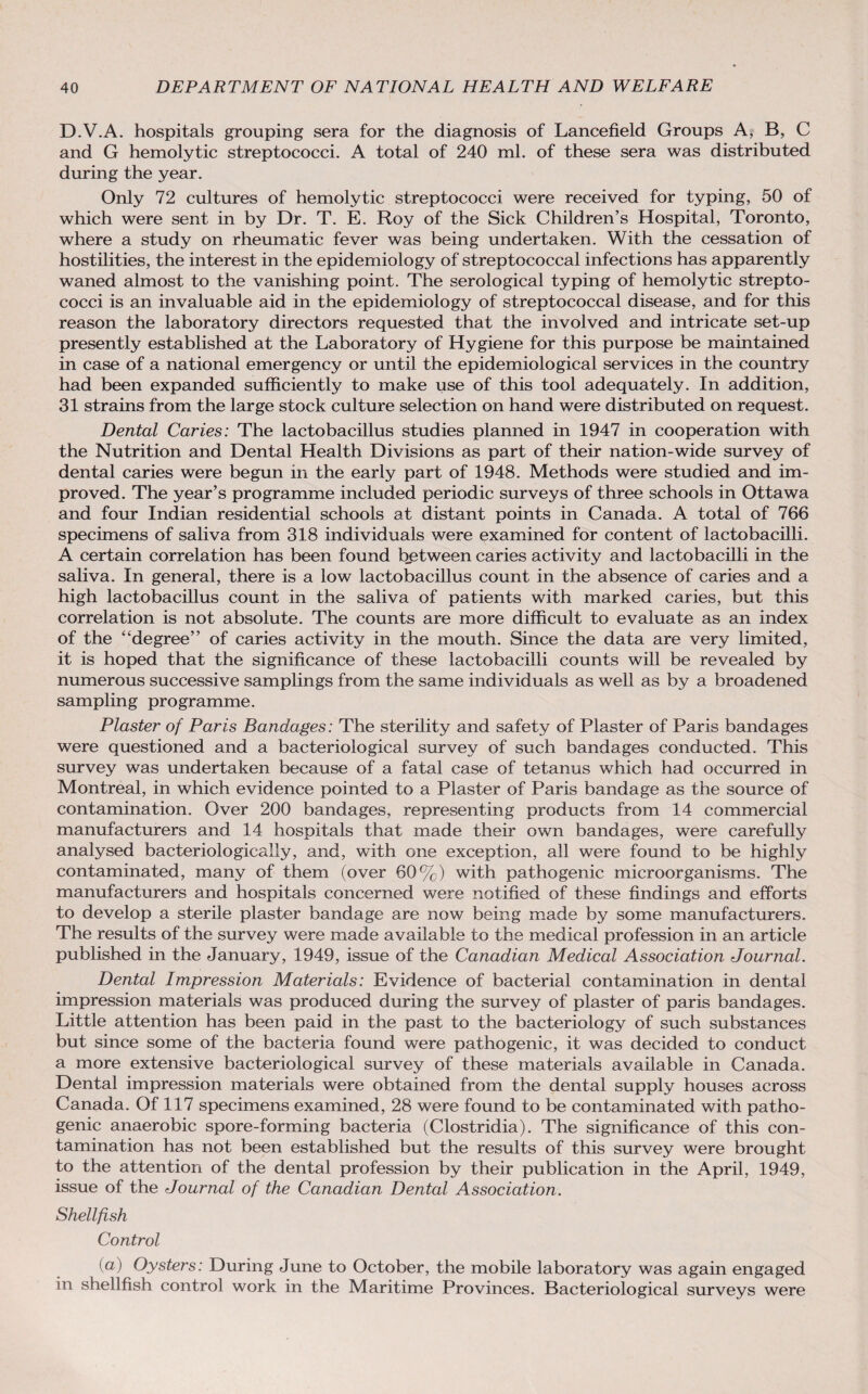 D.V.A. hospitals grouping sera for the diagnosis of Lancefield Groups A, B, C and G hemolytic streptococci. A total of 240 ml. of these sera was distributed during the year. Only 72 cultures of hemolytic streptococci were received for typing, 50 of which were sent in by Dr. T. E. Roy of the Sick Children’s Hospital, Toronto, where a study on rheumatic fever was being undertaken. With the cessation of hostilities, the interest in the epidemiology of streptococcal infections has apparently waned almost to the vanishing point. The serological typing of hemolytic strepto¬ cocci is an invaluable aid in the epidemiology of streptococcal disease, and for this reason the laboratory directors requested that the involved and intricate set-up presently established at the Laboratory of Hygiene for this purpose be maintained in case of a national emergency or until the epidemiological services in the country had been expanded sufficiently to make use of this tool adequately. In addition, 31 strains from the large stock culture selection on hand were distributed on request. Dental Caries: The lactobacillus studies planned in 1947 in cooperation with the Nutrition and Dental Health Divisions as part of their nation-wide survey of dental caries were begun in the early part of 1948. Methods were studied and im¬ proved. The year’s programme included periodic surveys of three schools in Ottawa and four Indian residential schools at distant points in Canada. A total of 766 specimens of saliva from 318 individuals were examined for content of lactobacilli. A certain correlation has been found between caries activity and lactobacilli in the saliva. In general, there is a low lactobacillus count in the absence of caries and a high lactobacillus count in the saliva of patients with marked caries, but this correlation is not absolute. The counts are more difficult to evaluate as an index of the “degree” of caries activity in the mouth. Since the data are very limited, it is hoped that the significance of these lactobacilli counts will be revealed by numerous successive samplings from the same individuals as well as by a broadened sampling programme. Plaster of Paris Bandages: The sterility and safety of Plaster of Paris bandages were questioned and a bacteriological survey of such bandages conducted. This survey was undertaken because of a fatal case of tetanus which had occurred in Montreal, in which evidence pointed to a Plaster of Paris bandage as the source of contamination. Over 200 bandages, representing products from 14 commercial manufacturers and 14 hospitals that made their own bandages, were carefully analysed bacteriologically, and, with one exception, all were found to be highly contaminated, many of them (over 60%) with pathogenic microorganisms. The manufacturers and hospitals concerned were notified of these findings and efforts to develop a sterile plaster bandage are now being made by some manufacturers. The results of the survey were made available to the medical profession in an article published in the January, 1949, issue of the Canadian Medical Association Journal. Dental Impression Materials: Evidence of bacterial contamination in dental impression materials was produced during the survey of plaster of paris bandages. Little attention has been paid in the past to the bacteriology of such substances but since some of the bacteria found were pathogenic, it was decided to conduct a more extensive bacteriological survey of these materials available in Canada. Dental impression materials were obtained from the dental supply houses across Canada. Of 117 specimens examined, 28 were found to be contaminated with patho¬ genic anaerobic spore-forming bacteria (Clostridia). The significance of this con¬ tamination has not been established but the results of this survey were brought to the attention of the dental profession by their publication in the April, 1949, issue of the Journal of the Canadian Dental Association. Shellfish Control (a) Oysters: During June to October, the mobile laboratory was again engaged in shellfish control work in the Maritime Provinces. Bacteriological surveys were
