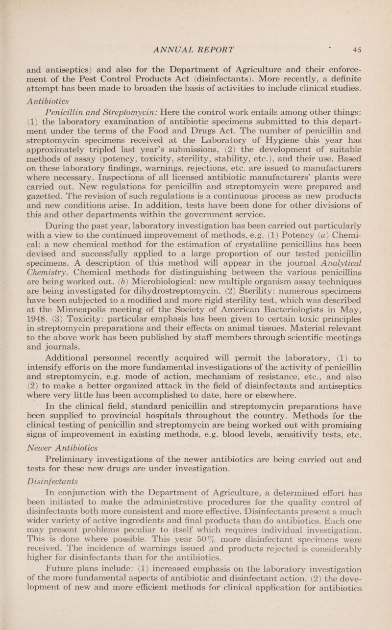 and antiseptics) and also for the Department of Agriculture and their enforce¬ ment of the Pest Control Products Act (disinfectants). More recently, a definite attempt has been made to broaden the basis of activities to include clinical studies. Antibiotics Penicillin and Streptomycin: Here the control work entails among other things: (1) the laboratory examination of antibiotic specimens submitted to this depart¬ ment under the terms of the Food and Drugs Act. The number of penicillin and streptomycin specimens received at the Laboratory of Hygiene this year has approximately tripled last year’s submissions, (2) the development of suitable methods of assay (potency, toxicity, sterility, stability, etc.), and their use. Based on these laboratory findings, warnings, rejections, etc. are issued to manufacturers where necessary. Inspections of all licensed antibiotic manufacturers’ plants were carried out. New regulations for penicillin and streptomycin were prepared and gazetted. The revision of such regulations is a continuous process as new products and new conditions arise. In addition, tests have been done for other divisions of this and other departments within the government service. During the past year, laboratory investigation has been carried out particularly with a view to the continued improvement of methods, e.g. (1) Potency (a) Chemi¬ cal: a new chemical method for the estimation of crystalline penicillins has been devised and successfully applied to a large proportion of our tested penicillin specimens. A description of this method will appear in the journal Analytical Chemistry. Chemical methods for distinguishing between the various penicillins are being worked out. (b) Microbiological: new multiple organism assay techniques are being investigated for dihydrostreptomycin. (2) Sterility: numerous specimens have been subjected to a modified and more rigid sterility test, which was described at the Minneapolis meeting of the Society of American Bacteriologists in May, 1948. (3) Toxicity: particular emphasis has been given to certain toxic principles in streptomycin preparations and their effects on animal tissues. Material relevant to the above work has been published by staff members through scientific meetings and journals. Additional personnel recently acquired will permit the laboratory, (1) to intensify efforts on the more fundamental investigations of the activity of penicillin and streptomycin, e.g. mode of action, mechanism of resistance, etc., and also (2) to make a better organized attack in the field of disinfectants and antiseptics where very little has been accomplished to date, here or elsewhere. In the clinical field, standard penicillin and streptomycin preparations have been supplied to provincial hospitals throughout the country. Methods for the clinical testing of penicillin and streptomycin are being worked out with promising signs of improvement in existing methods, e.g. blood levels, sensitivity tests, etc. Newer Antibiotics Preliminary investigations of the newer antibiotics are being carried out and tests for these new drugs are under investigation. Disinfectants In conjunction with the Department of Agriculture, a determined effort has been initiated to make the administrative procedures for the quality control of disinfectants both more consistent and more effective. Disinfectants present a much wider variety of active ingredients and final products than do antibiotics. Each one may present problems peculiar to itself which requires individual investigation. This is done where possible. This year 50% more disinfectant specimens were received. The incidence of warnings issued and products rejected is considerably higher for disinfectants than for the antibiotics. Future plans include: (1) increased emphasis on the laboratory investigation of the more fundamental aspects of antibiotic and disinfectant action. (2) the deve¬ lopment of new and more efficient methods for clinical application for antibiotics