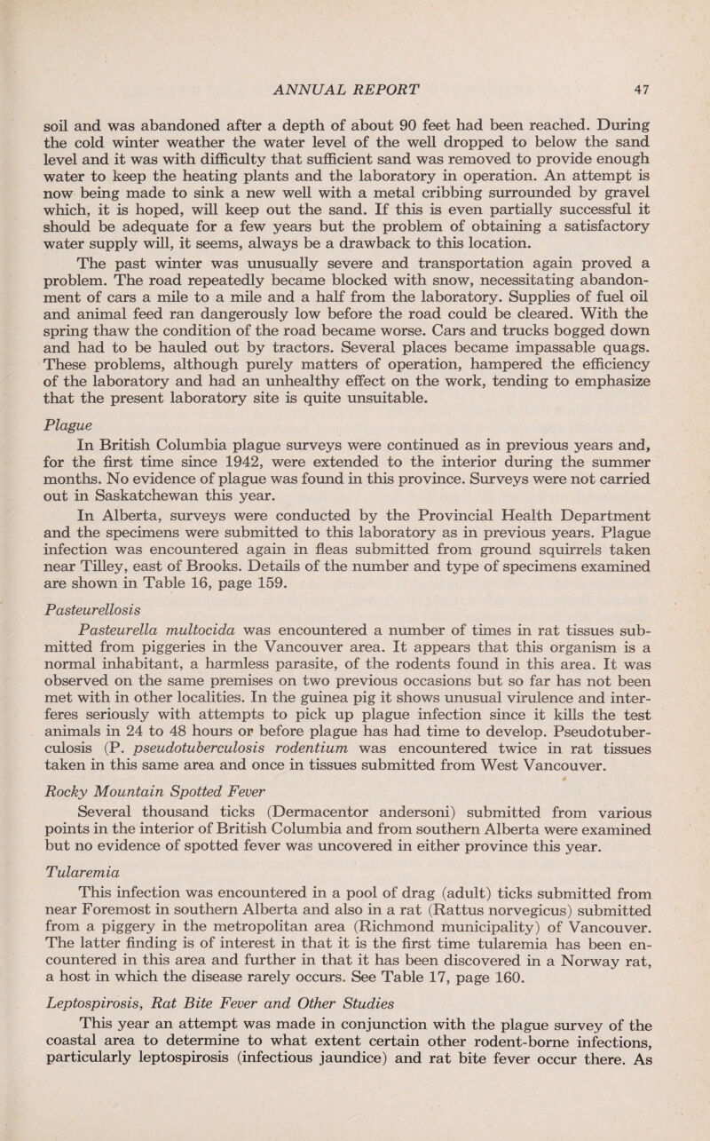 soil and was abandoned after a depth of about 90 feet had been reached. During the cold winter weather the water level of the well dropped to below the sand level and it was with difficulty that sufficient sand was removed to provide enough water to keep the heating plants and the laboratory in operation. An attempt is now being made to sink a new well with a metal cribbing surrounded by gravel which, it is hoped, will keep out the sand. If this is even partially successful it should be adequate for a few years but the problem of obtaining a satisfactory water supply will, it seems, always be a drawback to this location. The past winter was unusually severe and transportation again proved a problem. The road repeatedly became blocked with snow, necessitating abandon¬ ment of cars a mile to a mile and a half from the laboratory. Supplies of fuel oil and animal feed ran dangerously low before the road could be cleared. With the spring thaw the condition of the road became worse. Cars and trucks bogged down and had to be hauled out by tractors. Several places became impassable quags. These problems, although purely matters of operation, hampered the efficiency of the laboratory and had an unhealthy effect on the work, tending to emphasize that the present laboratory site is quite unsuitable. Plague In British Columbia plague surveys were continued as in previous years and, for the first time since 1942, were extended to the interior during the summer months. No evidence of plague was found in this province. Surveys were not carried out in Saskatchewan this year. In Alberta, surveys were conducted by the Provincial Health Department and the specimens were submitted to this laboratory as in previous years. Plague infection was encountered again in fleas submitted from ground squirrels taken near Tilley, east of Brooks. Details of the number and type of specimens examined are shown in Table 16, page 159. Pasteur ellosis Pasteurella multocida was encountered a number of times in rat tissues sub¬ mitted from piggeries in the Vancouver area. It appears that this organism is a normal inhabitant, a harmless parasite, of the rodents found in this area. It was observed on the same premises on two previous occasions but so far has not been met with in other localities. In the guinea pig it shows unusual virulence and inter¬ feres seriously with attempts to pick up plague infection since it kills the test animals in 24 to 48 hours or before plague has had time to develop. Pseudotuber- culosis (P. pseudotuberculosis rodentium was encountered twice in rat tissues taken in this same area and once in tissues submitted from West Vancouver. Rocky Mountain Spotted Fever Several thousand ticks (Dermacentor andersoni) submitted from various points in the interior of British Columbia and from southern Alberta were examined but no evidence of spotted fever was uncovered in either province this year. Tularemia This infection was encountered in a pool of drag (adult) ticks submitted from near Foremost in southern Alberta and also in a rat (Rattus norvegicus) submitted from a piggery in the metropolitan area (Richmond municipality) of Vancouver. The latter finding is of interest in that it is the first time tularemia has been en¬ countered in this area and further in that it has been discovered in a Norway rat, a host in which the disease rarely occurs. See Table 17, page 160. Leptospirosis, Rat Bite Fever and Other Studies This year an attempt was made in conjunction with the plague survey of the coastal area to determine to what extent certain other rodent-borne infections, particularly leptospirosis (infectious jaundice) and rat bite fever occur there. As