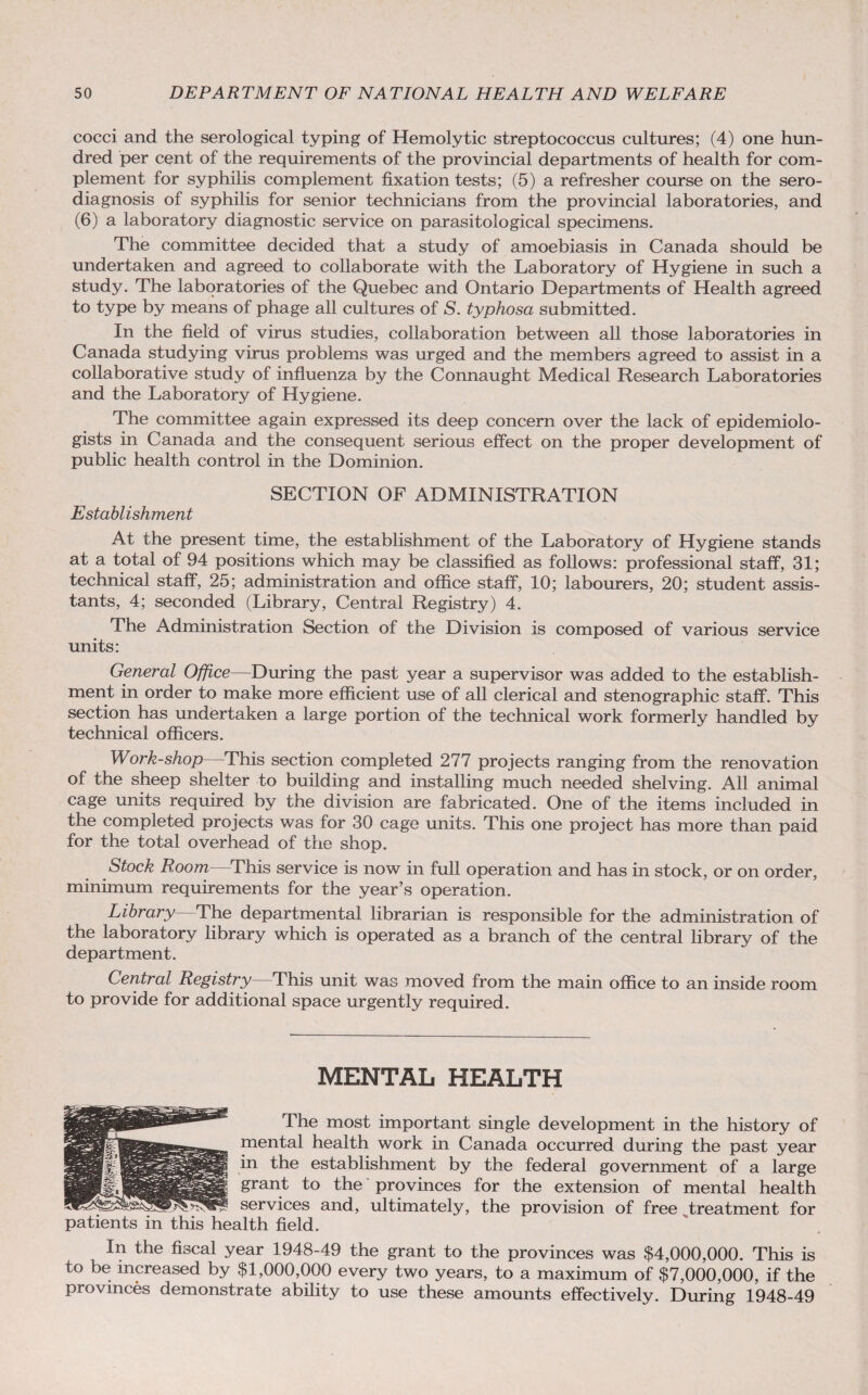 cocci and the serological typing of Hemolytic streptococcus cultures; (4) one hun¬ dred per cent of the requirements of the provincial departments of health for com¬ plement for syphilis complement fixation tests; (5) a refresher course on the sero- diagnosis of syphilis for senior technicians from the provincial laboratories, and (6) a laboratory diagnostic service on parasitological specimens. The committee decided that a study of amoebiasis in Canada should be undertaken and agreed to collaborate with the Laboratory of Hygiene in such a study. The laboratories of the Quebec and Ontario Departments of Health agreed to type by means of phage all cultures of S. typhosa submitted. In the field of virus studies, collaboration between all those laboratories in Canada studying virus problems was urged and the members agreed to assist in a collaborative study of influenza by the Connaught Medical Research Laboratories and the Laboratory of Hygiene. The committee again expressed its deep concern over the lack of epidemiolo¬ gists in Canada and the consequent serious effect on the proper development of public health control in the Dominion. SECTION OF ADMINISTRATION Establishment At the present time, the establishment of the Laboratory of Hygiene stands at a total of 94 positions which may be classified as follows: professional staff, 31; technical staff, 25; administration and office staff, 10; labourers, 20; student assis¬ tants, 4; seconded (Library, Central Registry) 4. The Administration Section of the Division is composed of various service units: General Office—During the past year a supervisor was added to the establish¬ ment in order to make more efficient use of all clerical and stenographic staff. This section has undertaken a large portion of the technical work formerly handled by technical officers. Work-shop This section completed 277 projects ranging from the renovation of the sheep shelter to building and installing much needed shelving. All animal cage units required by the division are fabricated. One of the items included in the completed projects was for 30 cage units. This one project has more than paid for the total overhead of the shop. Stock Room—This service is now in full operation and has in stock, or on order, minimum requirements for the year’s operation. Library The departmental librarian is responsible for the administration of the laboratory library which is operated as a branch of the central library of the department. Central Registry This unit was moved from the main office to an inside room to provide for additional space urgently required. MENTAL HEALTH The most important single development in the history of mental health work in Canada occurred during the past year in the establishment by the federal government of a large grant to the provinces for the extension of mental health services and, ultimately, the provision of free treatment for patients in this health field. In the fiscal year 1948-49 the grant to the provinces was $4,000,000. This is to be increased by $1,000,000 every two years, to a maximum of $7,000,000, if the provinces demonstrate ability to use these amounts effectively. During 1948-49