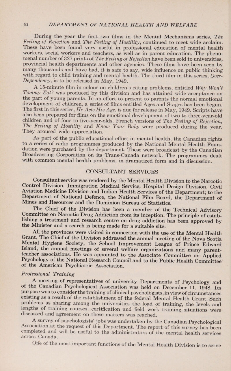 During the year the first two films in the Mental Mechanisms series, The Feeling of Rejection and The Feeling of Hostility, continued to meet wide acclaim. These have been found very useful in professional education of mental health workers, social workers and teachers, as well as in parent education. The pheno¬ menal number of 327 prints of The Feeling of Rejection have been sold to universities, provincial health departments and other agencies. These films have been seen by many thousands and have had, it is safe to say, wide influence on public thinking with regard to child training and mental health. The third film in this series, Over- Dependency, is to be released in May, 1949. A 15-minute film in colour on children’s eating problems, entitled Why Won't Tommy Eat? was produced by this division and has attained wide acceptance on the part of young parents. In an effort to present to parents the normal emotional development of children, a series of films entitled Ages and Stages has been begun. The first in this series, He Acts His Age, is due for release in May, 1949. Scripts have also been prepared for films on the emotional development of two to three-year-old children and of four to five-year-olds. French versions of The Feeling of Rejection, The Feeling of Hostility and Know Your Baby were produced during the year. They aroused wide appreciation. As part of the public educational effort in mental health, the Canadian rights to a series of radio programmes produced by the National Mental Health Foun¬ dation were purchased by the department. These were broadcast by the Canadian Broadcasting Corporation on its Trans-Canada network. The programmes dealt with common mental health problems, in dramatized form and in discussion. CONSULTANT SERVICES Consultant service was rendered by the Mental Health Division to the Narcotic Control Division, Immigration Medical Service, Hospital Design Division, Civil Aviation Medicine Division and Indian Health Services of the Department; to the Department of National Defence, the National Film Board, the Department of Mines and Resources and the Dominion Bureau of Statistics. The Chief of the Division has been a member of the Technical Advisory Committee on Narcotic Drug Addiction from its inception. The principle of estab¬ lishing a treatment and research centre on drug addiction has been approved by the Minister and a search is being made for a suitable site. All the provinces were visited in connection with the use of the Mental Health Grant. The Chief of the Division addressed the annual meeting of the Nova Scotia Mental Hygiene Society, the School Improvement League of Prince Edward Island, the annual meetings of several welfare organizations and many parent- teacher associations. He was appointed to the Associate Committee on Applied Psychology of the National Research Council and to the Public Health Committee of the American Psychiatric Association. Professional Training A meeting of representatives of university Departments of Psychology and °f the Canadian Psychological Association was held on December 11, 1948. Its purpose was to consider the training of clinical psychologists, in view of circumstances existing as a result of the establishment of the federal Mental Health Grant. Such problems as sharing among the universities the load of training, the levels and lengths of training courses, certification and field work training situations were discussed and agreement on these matters was reached. A survey of psychologists jobs was undertaken by the Canadian Psychological Association at the request of this Department. The report of this survey has been completed and will be useful to the administrators of the mental health services across Canada. One of the most important functions of the Mental Health Division is to serve