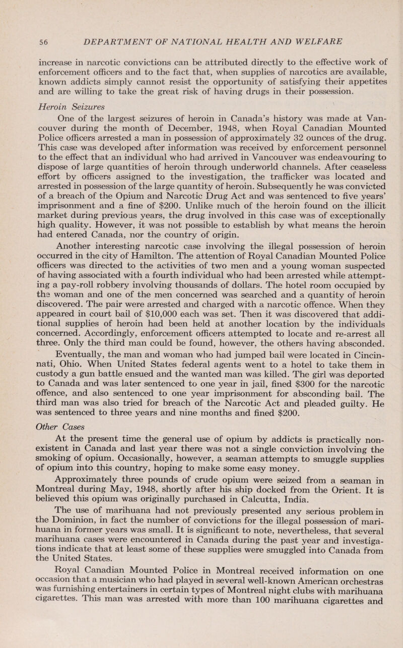 increase in narcotic convictions can be attributed directly to the effective work of enforcement officers and to the fact that, when supplies of narcotics are available, known addicts simply cannot resist the opportunity of satisfying their appetites and are willing to take the great risk of having drugs in their possession. Heroin Seizures One of the largest seizures of heroin in Canada’s history was made at Van¬ couver during the month of December, 1948, when Royal Canadian Mounted Police officers arrested a man in possession of approximately 32 ounces of the drug. This case was developed after information was received by enforcement personnel to the effect that an individual who had arrived in Vancouver was endeavouring to dispose of large quantities of heroin through underworld channels. After ceaseless effort by officers assigned to the investigation, the trafficker was located and arrested in possession of the large quantity of heroin. Subsequently he was convicted of a breach of the Opium and Narcotic Drug Act and was sentenced to five years’ imprisonment and a fine of $200. Unlike much of the heroin found on the illicit market during previous years, the drug involved in this case was of exceptionally high quality. However, it was not possible to establish by what means the heroin had entered Canada, nor the country of origin. Another interesting narcotic case involving the illegal possession of heroin occurred in the city of Hamilton. The attention of Royal Canadian Mounted Police officers was directed to the activities of two men and a young woman suspected of having associated with a fourth individual who had been arrested while attempt¬ ing a pay-roll robbery involving thousands of dollars. The hotel room occupied by the woman and one of the men concerned was searched and a quantity of heroin discovered. The pair were arrested and charged with a narcotic offence. When they appeared in court bail of $10,000 each was set. Then it was discovered that addi¬ tional supplies of heroin had been held at another location by the individuals concerned. Accordingly, enforcement officers attempted to locate and re-arrest all three. Only the third man could be found, however, the others having absconded. Eventually, the man and woman who had jumped bail were located in Cincin¬ nati, Ohio. When United States federal agents went to a hotel to take them in custody a gun battle ensued and the wanted man was killed. The girl was deported to Canada and was later sentenced to one year in jail, fined $300 for the narcotic offence, and also sentenced to one year imprisonment for absconding bail. The third man was also tried for breach of the Narcotic Act and pleaded guilty. He was sentenced to three years and nine months and fined $200. Other Cases At the present time the general use of opium by addicts is practically non¬ existent in Canada and last year there was not a single conviction involving the smoking of opium. Occasionally, however, a seaman attempts to smuggle supplies of opium into this country, hoping to make some easy money. Approximately three pounds of crude opium were seized from a seaman in Montreal during May, 1948, shortly after his ship docked from the Orient. It is believed this opium was originally purchased in Calcutta, India. The use of marihuana had not previously presented any serious problem in the Dominion, in fact the number of convictions for the illegal possession of mari¬ huana in former years was small. It is significant to note, nevertheless, that several marihuana cases were encountered in Canada during the past year and investiga¬ tions indicate that at least some of these supplies were smuggled into Canada from the United States. Royal Canadian Mounted Police in Montreal received information on one occasion that a musician who had played in several well-known American orchestras was furnishing entertainers in certain types of Montreal night clubs with marihuana cigarettes. This man was arrested with more than 100 marihuana cigarettes and