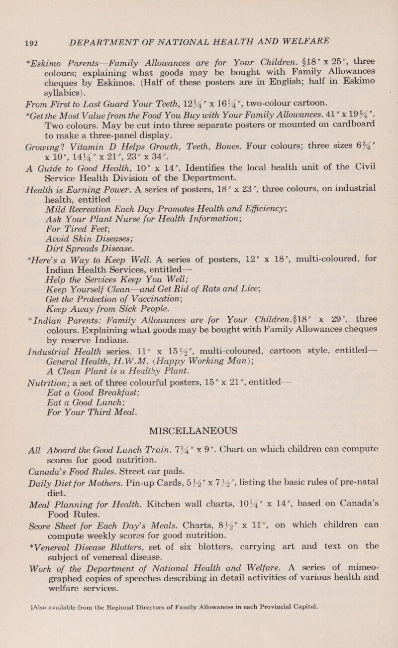 *Eskimo Parents—Family Allowances are for Your Children. §18 x 25, three colours; explaining what goods may be bought with Family Allowances cheques by Eskimos. (Half of these posters are in English; half in Eskimo syllabics). From First to Last Guard Your Teeth, 12)4 x 16)4, two-colour cartoon. *Get the Most Value from the Food You Buy with Your Family Allowances. 41 x 19 VL. Two colours. May be cut into three separate posters or mounted on cardboard to make a three-panel display. Growing? Vitamin D Helps Growth, Teeth, Bones. Four colours; three sizes x 10, 14J4 x 21, 23 x 34. A Guide to Good Health, 10 x 14. Identifies the local health unit of the Civil Service Health Division of the Department. Health is Earning Power. A series of posters, 18 x 23, three colours, on industrial health, entitled— Mild Recreation Each Day Promotes Health and Efficiency; Ask Your Plant Nurse for Health Information; For Tired Feet’, Avoid Skin Diseases; Dirt Spreads Disease. *Here’s a Way to Keep Well. A series of posters, 12 x 18, multi-coloured, for Indian Health Services, entitled— Help the Services Keep You Well; Keep Yourself Clean—and Get Rid of Rats and Lice; Get the Protection of Vaccination; Keep Away from Sick People. * Indian Parents: Family Allowances are for Your Children. §18 x 29, three colours. Explaining what goods may be bought with Family Allowances cheques by reserve Indians. Industrial Health series. 11 x 15 34, multi-coloured, cartoon style, entitled— General Health, H.W.M. (Happy Working Man); A Clean Plant is a Healthy Plant. Nutrition; a set of three colourful posters, 15 x 21, entitled— Eat a Good Breakfast; Eat a Good Lunch; For Your Third Meal. MISCELLANEOUS All Aboard the Good Lunch Train. 734 x 9. Chart on which children can compute scores for good nutrition. Canada’s Food Rules. Street car pads. Daily Diet for Mothers. Pin-up Cards, 5^x7^, listing the basic rules of pre-natal diet. Meal Planning for Health. Kitchen wall charts, 1034 x 14, based on Canada’s Food Rules. Score Sheet for Each Day’s Meals. Charts, 834 x U', on which children can compute weekly scores for good nutrition. *Venereal Disease Blotters, set of six blotters, carrying art and text on the subject of venereal disease. Work of the Department of National Health and Welfare. A series of mimeo¬ graphed copies of speeches describing in detail activities of various health and welfare services. §Also available from the Regional Directors of Family Allowances in each Provincial Capital.