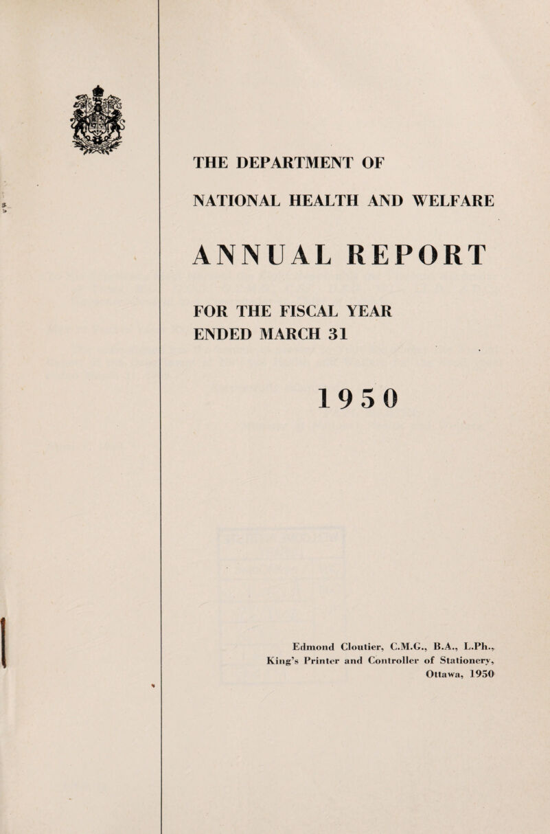 NATIONAL HEALTH AND WELFARE ANNUAL REPORT FOR THE FISCAL YEAR ENDED MARCH 31 19 5 0 Edmond Cloutier, C.M.G., B.A., L.Pli.r King’s Printer and Controller of Stationery, Ottawa, 1950