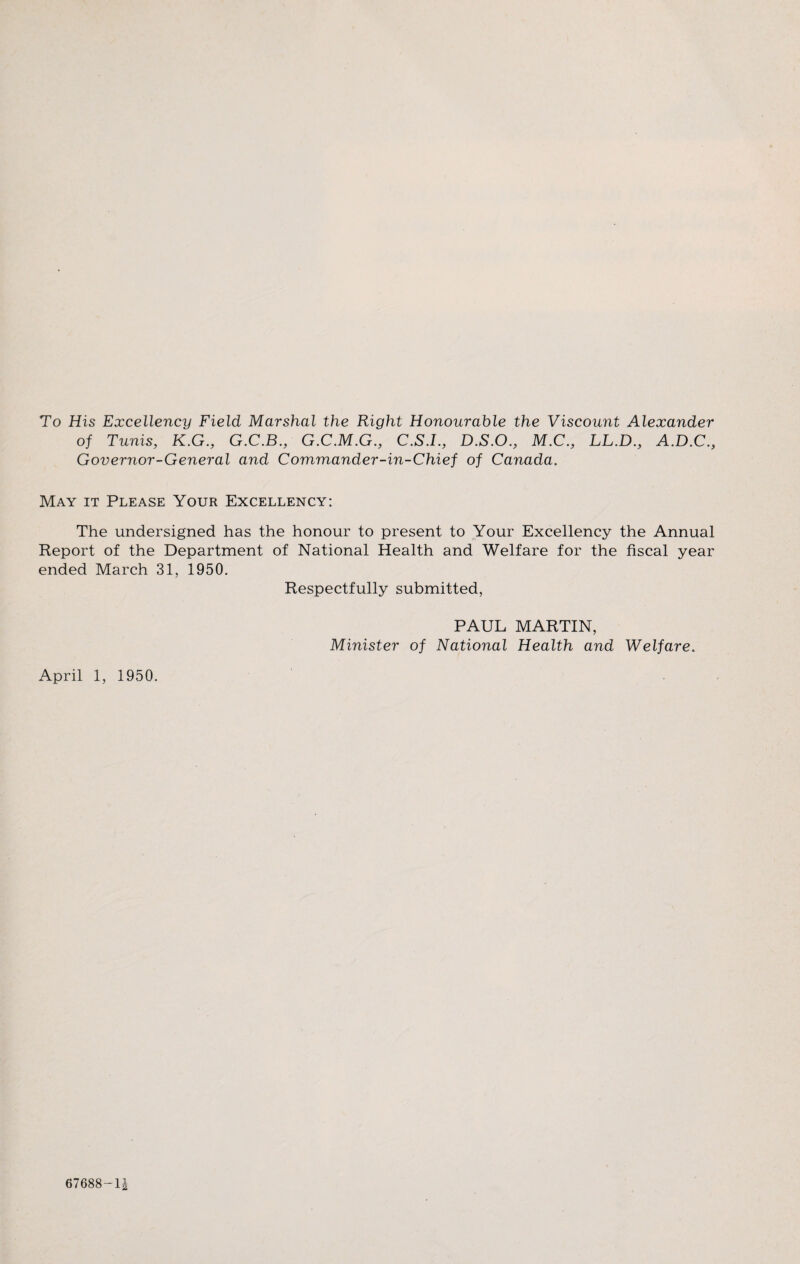 To His Excellency Field Marshal the Right Honourable the Viscount Alexander of Tunis, K.G., G.C.B., G.C.M.G., C.S.I., D.S.O., M.C., LL.D., A.D.C., Governor-General and Commander-in-Chief of Canada. May it Please Your Excellency: The undersigned has the honour to present to Your Excellency the Annual Report of the Department of National Health and Welfare for the fiscal year ended March 31, 1950. Respectfully submitted, April 1, 1950. PAUL MARTIN, Minister of National Health and Welfare. 67688 —1£