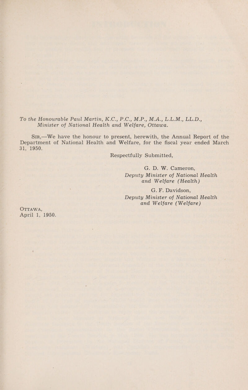 To the Honourable Paul Martin, K.C., P.C., M.P., M.A., L.L.M., LL.D., Minister of National Health and Welfare, Ottawa. Sir,—We have the honour to present, herewith, the Annual Report of the Department of National Health and Welfare, for the fiscal year ended March 31, 1950. Respectfully Submitted, G. D. W. Cameron, Deputy Minister of National Health and Welfare (Health) G. F. Davidson, Deputy Minister of National Health and Welfare (Welfare) Ottawa,