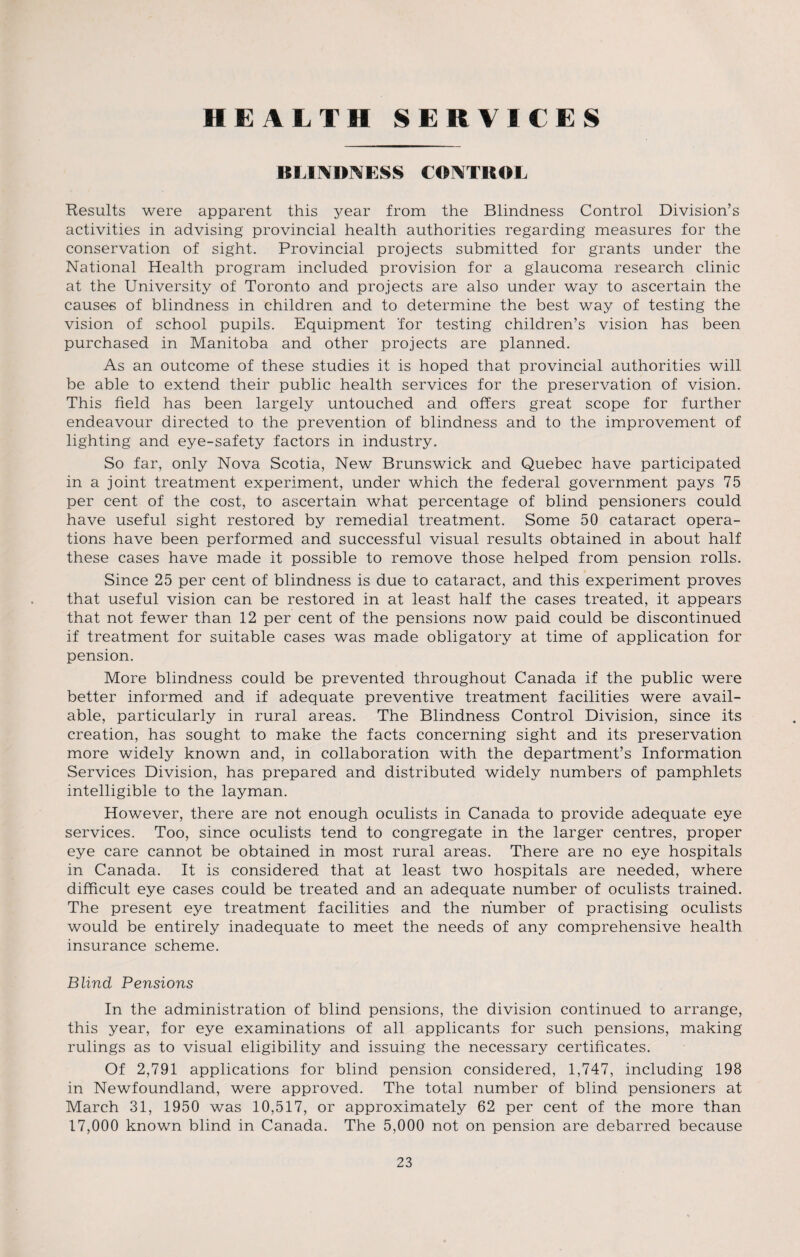 HEALTH SERVICES BLINDNESS CONTROL Results were apparent this year from the Blindness Control Division’s activities in advising provincial health authorities regarding measures for the conservation of sight. Provincial projects submitted for grants under the National Health program included provision for a glaucoma research clinic at the University of Toronto and projects are also under way to ascertain the causes of blindness in children and to determine the best way of testing the vision of school pupils. Equipment for testing children’s vision has been purchased in Manitoba and other projects are planned. As an outcome of these studies it is hoped that provincial authorities will be able to extend their public health services for the preservation of vision. This field has been largely untouched and offers great scope for further endeavour directed to the prevention of blindness and to the improvement of lighting and eye-safety factors in industry. So far, only Nova Scotia, New Brunswick and Quebec have participated in a joint treatment experiment, under which the federal government pays 75 per cent of the cost, to ascertain what percentage of blind pensioners could have useful sight restored by remedial treatment. Some 50 cataract opera¬ tions have been performed and successful visual results obtained in about half these cases have made it possible to remove those helped from pension rolls. Since 25 per cent of blindness is due to cataract, and this experiment proves that useful vision can be restored in at least half the cases treated, it appears that not fewer than 12 per cent of the pensions now paid could be discontinued if treatment for suitable cases was made obligatory at time of application for pension. More blindness could be prevented throughout Canada if the public were better informed and if adequate preventive treatment facilities were avail¬ able, particularly in rural areas. The Blindness Control Division, since its creation, has sought to make the facts concerning sight and its preservation more widely known and, in collaboration with the department’s Information Services Division, has prepared and distributed widely numbers of pamphlets intelligible to the layman. However, there are not enough oculists in Canada to provide adequate eye services. Too, since oculists tend to congregate in the larger centres, proper eye care cannot be obtained in most rural areas. There are no eye hospitals in Canada. It is considered that at least two hospitals are needed, where difficult eye cases could be treated and an adequate number of oculists trained. The present eye treatment facilities and the number of practising oculists would be entirely inadequate to meet the needs of any comprehensive health insurance scheme. Blind Pensions In the administration of blind pensions, the division continued to arrange, this year, for eye examinations of all applicants for such pensions, making rulings as to visual eligibility and issuing the necessary certificates. Of 2,791 applications for blind pension considered, 1,747, including 198 in Newfoundland, were approved. The total number of blind pensioners at March 31, 1950 was 10,517, or approximately 62 per cent of the more than 17,000 known blind in Canada. The 5,000 not on pension are debarred because