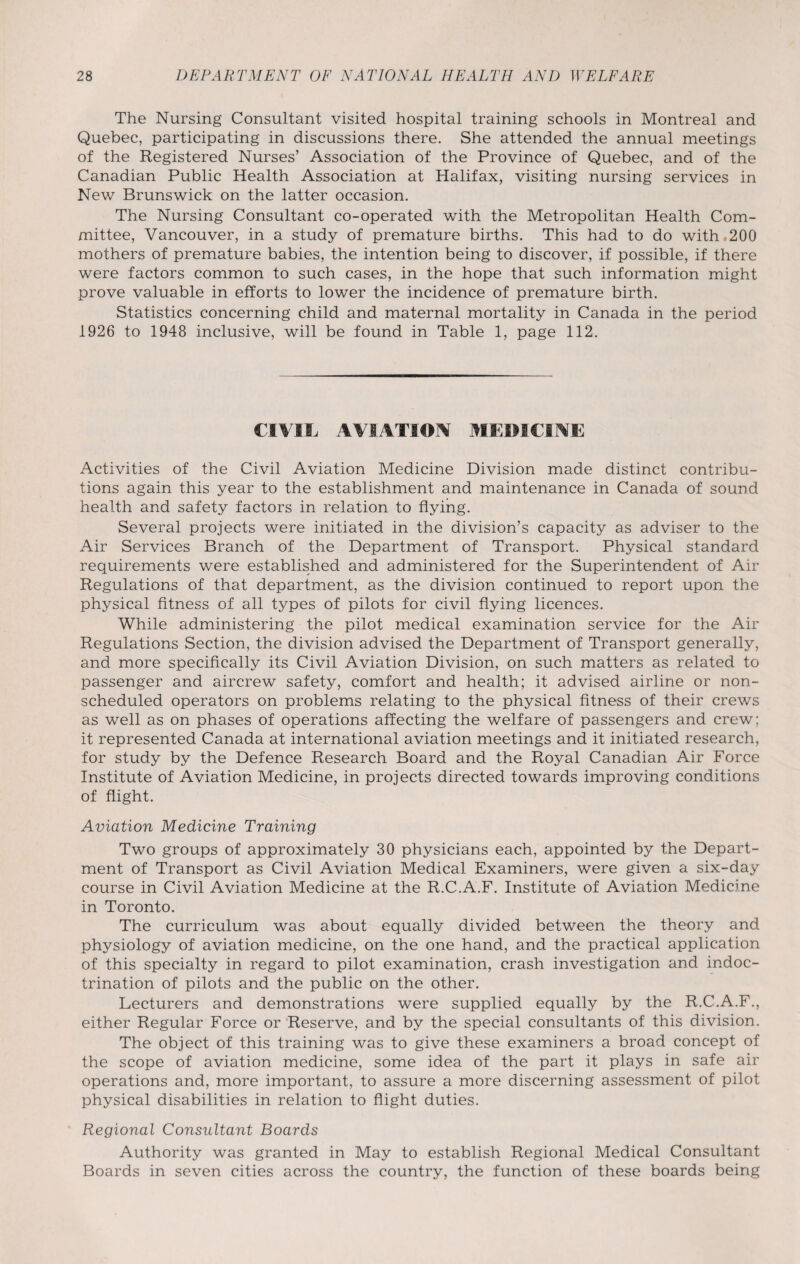 The Nursing Consultant visited hospital training schools in Montreal and Quebec, participating in discussions there. She attended the annual meetings of the Registered Nurses’ Association of the Province of Quebec, and of the Canadian Public Health Association at Halifax, visiting nursing services in New Brunswick on the latter occasion. The Nursing Consultant co-operated with the Metropolitan Health Com¬ mittee, Vancouver, in a study of premature births. This had to do with.200 mothers of premature babies, the intention being to discover, if possible, if there were factors common to such cases, in the hope that such information might prove valuable in efforts to lower the incidence of premature birth. Statistics concerning child and maternal mortality in Canada in the period 1926 to 1948 inclusive, will be found in Table 1, page 112. CIVIL AVIATION MEDICINE Activities of the Civil Aviation Medicine Division made distinct contribu¬ tions again this year to the establishment and maintenance in Canada of sound health and safety factors in relation to flying. Several projects were initiated in the division’s capacity as adviser to the Air Services Branch of the Department of Transport. Physical standard requirements were established and administered for the Superintendent of Air Regulations of that department, as the division continued to report upon the physical fitness of all types of pilots for civil flying licences. While administering the pilot medical examination service for the Air Regulations Section, the division advised the Department of Transport generally, and more specifically its Civil Aviation Division, on such matters as related to passenger and aircrew safety, comfort and health; it advised airline or non- scheduled operators on problems relating to the physical fitness of their crews as well as on phases of operations affecting the welfare of passengers and crew; it represented Canada at international aviation meetings and it initiated research, for study by the Defence Research Board and the Royal Canadian Air Force Institute of Aviation Medicine, in projects directed towards improving conditions of flight. Aviation Medicine Training Two groups of approximately 30 physicians each, appointed by the Depart¬ ment of Transport as Civil Aviation Medical Examiners, were given a six-day course in Civil Aviation Medicine at the R.C.A.F. Institute of Aviation Medicine in Toronto. The curriculum was about equally divided between the theory and physiology of aviation medicine, on the one hand, and the practical application of this specialty in regard to pilot examination, crash investigation and indoc¬ trination of pilots and the public on the other. Lecturers and demonstrations were supplied equally by the R.C.A.F., either Regular Force or Reserve, and by the special consultants of this division. The object of this training was to give these examiners a broad concept of the scope of aviation medicine, some idea of the part it plays in safe air operations and, more important, to assure a more discerning assessment of pilot physical disabilities in relation to flight duties. Regional Consultant Boards Authority was granted in May to establish Regional Medical Consultant Boards in seven cities across the country, the function of these boards being