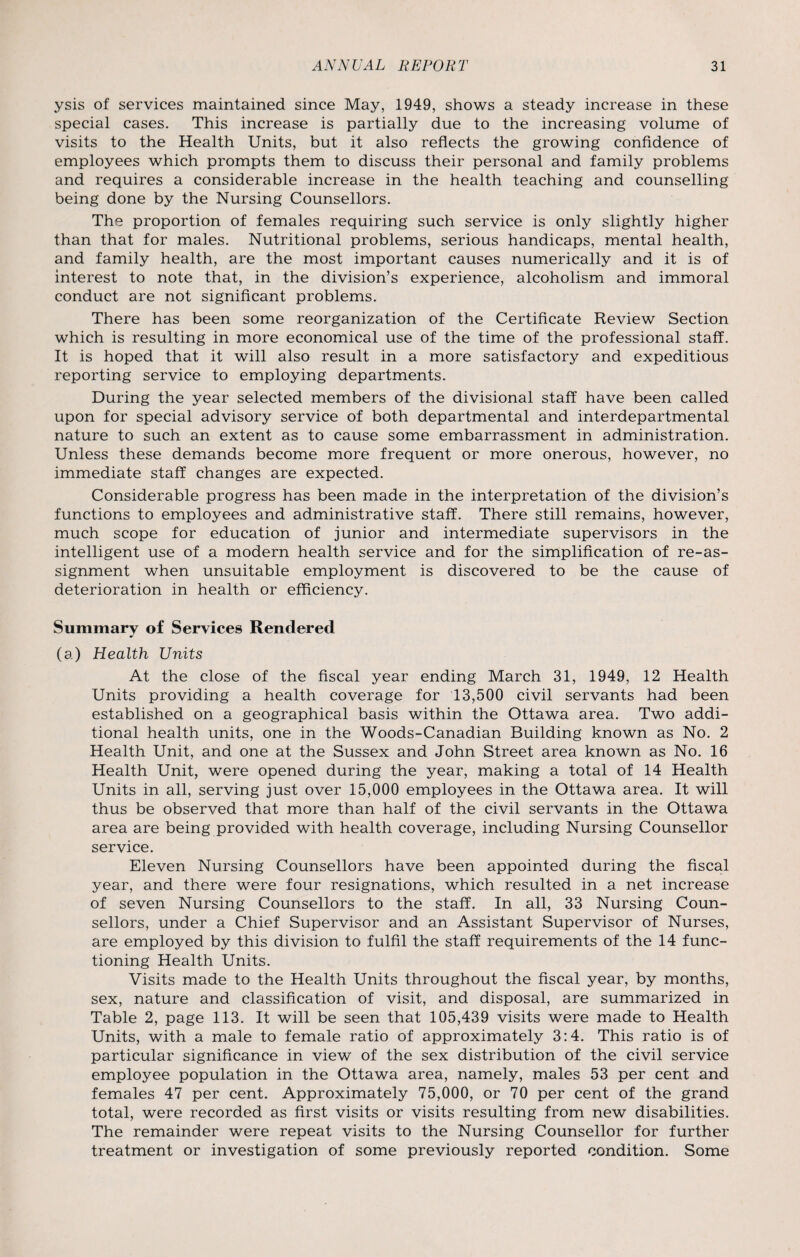 ysis of services maintained since May, 1949, shows a steady increase in these special cases. This increase is partially due to the increasing volume of visits to the Health Units, but it also reflects the growing confidence of employees which prompts them to discuss their personal and family problems and requires a considerable increase in the health teaching and counselling being done by the Nursing Counsellors. The proportion of females requiring such service is only slightly higher than that for males. Nutritional problems, serious handicaps, mental health, and family health, are the most important causes numerically and it is of interest to note that, in the division’s experience, alcoholism and immoral conduct are not significant problems. There has been some reorganization of the Certificate Review Section which is resulting in more economical use of the time of the professional staff. It is hoped that it will also result in a more satisfactory and expeditious reporting service to employing departments. During the year selected members of the divisional staff have been called upon for special advisory service of both departmental and interdepartmental nature to such an extent as to cause some embarrassment in administration. Unless these demands become more frequent or more onerous, however, no immediate staff changes are expected. Considerable progress has been made in the interpretation of the division’s functions to employees and administrative staff. There still remains, however, much scope for education of junior and intermediate supervisors in the intelligent use of a modern health service and for the simplification of re-as- signment when unsuitable employment is discovered to be the cause of deterioration in health or efficiency. Summary of Services Rendered (a) Health Units At the close of the fiscal year ending March 31, 1949, 12 Health Units providing a health coverage for 13,500 civil servants had been established on a geographical basis within the Ottawa area. Two addi¬ tional health units, one in the Woods-Canadian Building known as No. 2 Health Unit, and one at the Sussex and John Street area known as No. 16 Health Unit, were opened during the year, making a total of 14 Health Units in all, serving just over 15,000 employees in the Ottawa area. It will thus be observed that more than half of the civil servants in the Ottawa area are being provided with health coverage, including Nursing Counsellor service. Eleven Nursing Counsellors have been appointed during the fiscal year, and there were four resignations, which resulted in a net increase of seven Nursing Counsellors to the staff. In all, 33 Nursing Coun¬ sellors, under a Chief Supervisor and an Assistant Supervisor of Nurses, are employed by this division to fulfil the staff requirements of the 14 func¬ tioning Health Units. Visits made to the Health Units throughout the fiscal year, by months, sex, nature and classification of visit, and disposal, are summarized in Table 2, page 113. It will be seen that 105,439 visits were made to Health Units, with a male to female ratio of approximately 3:4. This ratio is of particular significance in view of the sex distribution of the civil service employee population in the Ottawa area, namely, males 53 per cent and females 47 per cent. Approximately 75,000, or 70 per cent of the grand total, were recorded as first visits or visits resulting from new disabilities. The remainder were repeat visits to the Nursing Counsellor for further treatment or investigation of some previously reported condition. Some